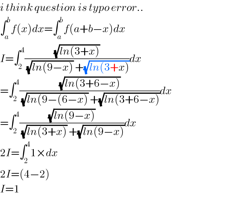 i think question is typo error..  ∫_a ^b f(x)dx=∫_a ^b f(a+b−x)dx  I=∫_2 ^4 ((√(ln(3+x)))/((√(ln(9−x))) +(√(ln(3+x)))))dx  =∫_2 ^4 ((√(ln(3+6−x)))/((√(ln(9−(6−x))) +(√(ln(3+6−x)))))dx  =∫_2 ^4 ((√(ln(9−x)))/((√(ln(3+x))) +(√(ln(9−x)))))dx  2I=∫_2 ^4 1×dx  2I=(4−2)  I=1  