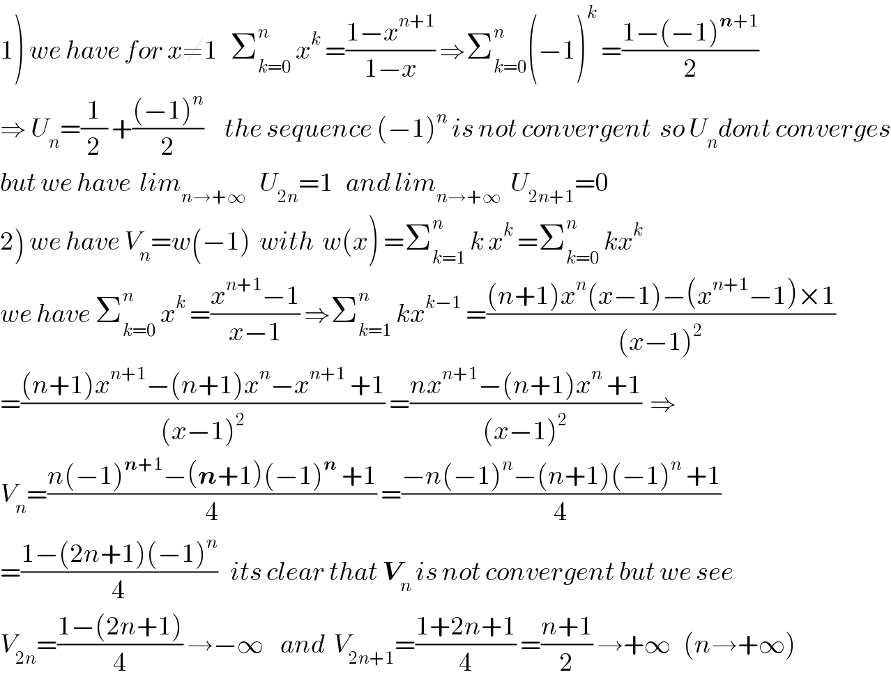 1) we have for x≠1   Σ_(k=0) ^n  x^k  =((1−x^(n+1) )/(1−x)) ⇒Σ_(k=0) ^n (−1)^k  =((1−(−1)^(n+1) )/2)  ⇒ U_n =(1/2) +(((−1)^n )/2)     the sequence (−1)^n  is not convergent  so U_n dont converges  but we have  lim_(n→+∞)    U_(2n) =1   and lim_(n→+∞)   U_(2n+1) =0  2) we have V_n =w(−1)  with  w(x) =Σ_(k=1) ^n  k x^k  =Σ_(k=0) ^n  kx^k   we have Σ_(k=0) ^n  x^k  =((x^(n+1) −1)/(x−1)) ⇒Σ_(k=1) ^n  kx^(k−1)  =(((n+1)x^n (x−1)−(x^(n+1) −1)×1)/((x−1)^2 ))  =(((n+1)x^(n+1) −(n+1)x^n −x^(n+1)  +1)/((x−1)^2 )) =((nx^(n+1) −(n+1)x^n  +1)/((x−1)^2 ))  ⇒  V_n =((n(−1)^(n+1) −(n+1)(−1)^n  +1)/4) =((−n(−1)^n −(n+1)(−1)^n  +1)/4)  =((1−(2n+1)(−1)^n )/4)   its clear that V_n  is not convergent but we see  V_(2n) =((1−(2n+1))/4) →−∞    and  V_(2n+1) =((1+2n+1)/4) =((n+1)/2) →+∞   (n→+∞)  