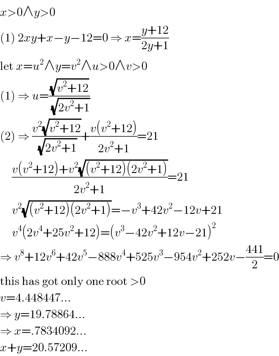 x>0∧y>0  (1) 2xy+x−y−12=0 ⇒ x=((y+12)/(2y+1))  let x=u^2 ∧y=v^2 ∧u>0∧v>0  (1) ⇒ u=((√(v^2 +12))/(√(2v^2 +1)))  (2) ⇒ ((v^2 (√(v^2 +12)))/(√(2v^2 +1)))+((v(v^2 +12))/(2v^2 +1))=21       ((v(v^2 +12)+v^2 (√((v^2 +12)(2v^2 +1))))/(2v^2 +1))=21       v^2 (√((v^2 +12)(2v^2 +1)))=−v^3 +42v^2 −12v+21       v^4 (2v^4 +25v^2 +12)=(v^3 −42v^2 +12v−21)^2   ⇒ v^8 +12v^6 +42v^5 −888v^4 +525v^3 −954v^2 +252v−((441)/2)=0  this has got only one root >0  v=4.448447...  ⇒ y=19.78864...  ⇒ x=.7834092...  x+y=20.57209...  
