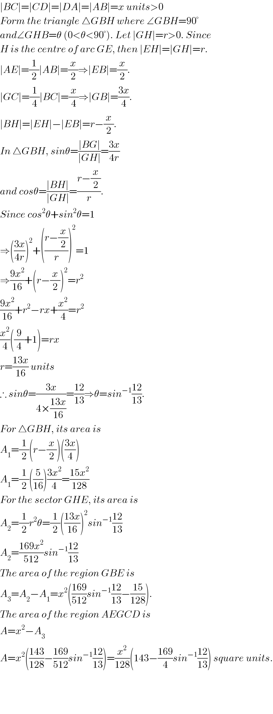 ∣BC∣=∣CD∣=∣DA∣=∣AB∣=x units>0  Form the triangle △GBH where ∠GBH=90°  and∠GHB=θ (0<θ<90°). Let ∣GH∣=r>0. Since  H is the centre of arc GE, then ∣EH∣=∣GH∣=r.  ∣AE∣=(1/2)∣AB∣=(x/2)⇒∣EB∣=(x/2).  ∣GC∣=(1/4)∣BC∣=(x/4)⇒∣GB∣=((3x)/4).  ∣BH∣=∣EH∣−∣EB∣=r−(x/2).  In △GBH, sinθ=((∣BG∣)/(∣GH∣))=((3x)/(4r))  and cosθ=((∣BH∣)/(∣GH∣))=((r−(x/2))/r).  Since cos^2 θ+sin^2 θ=1  ⇒(((3x)/(4r)))^2 +(((r−(x/2))/r))^2 =1  ⇒((9x^2 )/(16))+(r−(x/2))^2 =r^2   ((9x^2 )/(16))+r^2 −rx+(x^2 /4)=r^2   (x^2 /4)((9/4)+1)=rx  r=((13x)/(16)) units  ∴ sinθ=((3x)/(4×((13x)/(16))))=((12)/(13))⇒θ=sin^(−1) ((12)/(13)).  For △GBH, its area is   A_1 =(1/2)(r−(x/2))(((3x)/4))  A_1 =(1/2)((5/(16)))((3x^2 )/4)=((15x^2 )/(128))  For the sector GHE, its area is   A_2 =(1/2)r^2 θ=(1/2)(((13x)/(16)))^2 sin^(−1) ((12)/(13))  A_2 =((169x^2 )/(512))sin^(−1) ((12)/(13))  The area of the region GBE is  A_3 =A_2 −A_1 =x^2 (((169)/(512))sin^(−1) ((12)/(13))−((15)/(128))).  The area of the region AEGCD is  A=x^2 −A_3   A=x^2 (((143)/(128))−((169)/(512))sin^(−1) ((12)/(13)))=(x^2 /(128))(143−((169)/4)sin^(−1) ((12)/(13))) square units.        