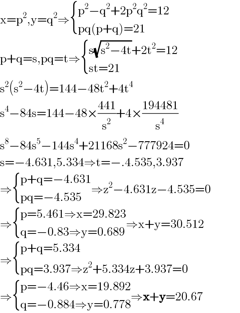 x=p^2 ,y=q^2 ⇒ { ((p^2 −q^2 +2p^2 q^2 =12)),((pq(p+q)=21)) :}  p+q=s,pq=t⇒ { ((s(√(s^2 −4t))+2t^2 =12)),((st=21)) :}  s^2 (s^2 −4t)=144−48t^2 +4t^4   s^4 −84s=144−48×((441)/s^2 )+4×((194481)/s^4 )  s^8 −84s^5 −144s^4 +21168s^2 −777924=0  s=−4.631,5.334⇒t=−.4.535,3.937  ⇒ { ((p+q=−4.631)),((pq=−4.535)) :}⇒z^2 −4.631z−4.535=0  ⇒ { ((p=5.461⇒x=29.823)),((q=−0.83⇒y=0.689)) :}⇒x+y=30.512  ⇒ { ((p+q=5.334)),((pq=3.937⇒z^2 +5.334z+3.937=0)) :}  ⇒ { ((p=−4.46⇒x=19.892)),((q=−0.884⇒y=0.778)) :}⇒x+y=20.67  
