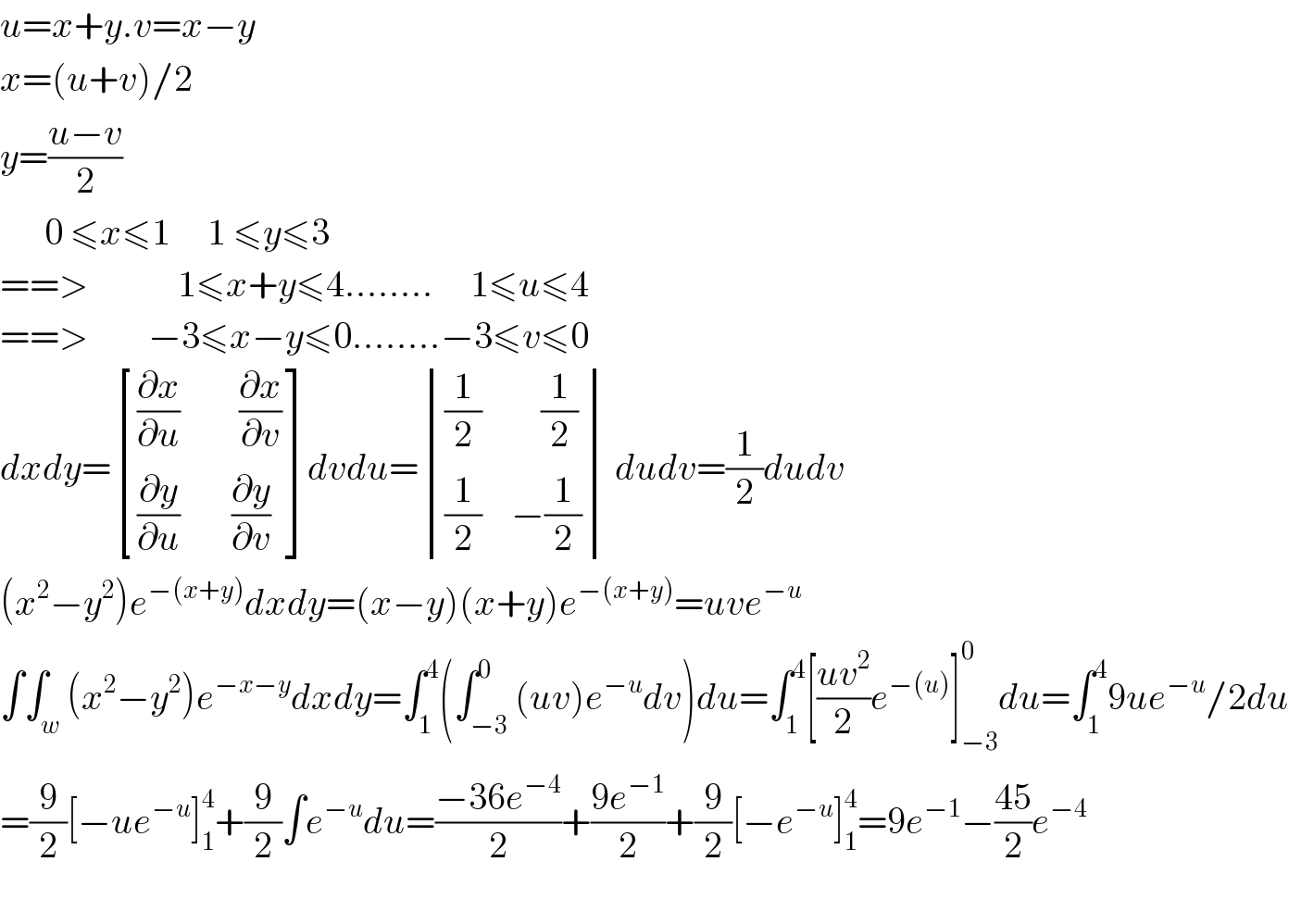 u=x+y.v=x−y  x=(u+v)/2  y=((u−v)/2)        0 ≤x≤1     1 ≤y≤3  ==>            1≤x+y≤4........     1≤u≤4  ==>        −3≤x−y≤0........−3≤v≤0  dxdy= [(((∂x/∂u)        (∂x/∂v))),(((∂y/∂u)       (∂y/∂v))) ]dvdu= determinant ((((1/2)        (1/2))),(((1/2)    −(1/2)))) dudv=(1/2)dudv  (x^2 −y^2 )e^(−(x+y)) dxdy=(x−y)(x+y)e^(−(x+y)) =uve^(−u)   ∫∫_w (x^2 −y^2 )e^(−x−y) dxdy=∫_1 ^4 (∫_(−3) ^0 (uv)e^(−u) dv)du=∫_1 ^4 [((uv^2 )/2)e^(−(u)) ]_(−3) ^0 du=∫_1 ^4 9ue^(−u) /2du  =(9/2)[−ue^(−u) ]_1 ^4 +(9/2)∫e^(−u) du=((−36e^(−4) )/2)+((9e^(−1) )/2)+(9/2)[−e^(−u) ]_1 ^4 =9e^(−1) −((45)/2)e^(−4)     