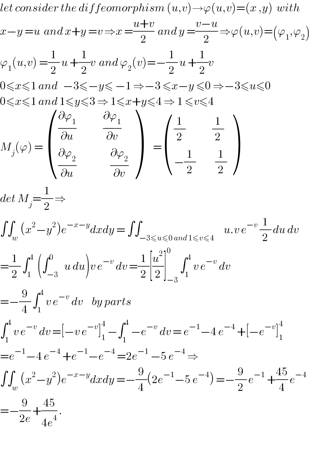 let consider the diffeomorphism (u,v)→ϕ(u,v)=(x ,y)  with   x−y =u  and x+y =v ⇒x =((u+v)/2)  and y =((v−u)/2) ⇒ϕ(u,v)=(ϕ_1 ,ϕ_2 )  ϕ_1 (u,v) =(1/2) u +(1/2)v  and ϕ_2 (v)=−(1/2) u +(1/2)v  0≤x≤1 and   −3≤−y≤ −1 ⇒−3 ≤x−y ≤0 ⇒−3≤u≤0  0≤x≤1 and 1≤y≤3 ⇒ 1≤x+y≤4 ⇒ 1 ≤v≤4  M_j (ϕ) =  ((((∂ϕ_1 /∂u)               (∂ϕ_1 /∂v))),(((∂ϕ_2 /∂u)                   (∂ϕ_2 /∂v))) )      = ((((1/2)               (1/2))),((−(1/2)           (1/2))) )  det M_j =(1/2) ⇒  ∫∫_w (x^2 −y^2 )e^(−x−y) dxdy = ∫∫_(−3≤u≤0 and 1≤v≤4)     u.v e^(−v)  (1/2) du dv  =(1/2) ∫_1 ^4   (∫_(−3) ^0   u du)v e^(−v)  dv =(1/2)[(u^2 /2)]_(−3) ^0  ∫_1 ^4  v e^(−v)  dv  =−(9/4) ∫_1 ^4  v e^(−v)  dv     by parts   ∫_1 ^4  v e^(−v)  dv =[−v e^(−v) ]_1 ^4  −∫_1 ^4  −e^(−v)  dv = e^(−1) −4 e^(−4)  +[−e^(−v) ]_1 ^4   =e^(−1) −4 e^(−4)  +e^(−1) −e^(−4)  =2e^(−1)  −5 e^(−4)  ⇒  ∫∫_w (x^2 −y^2 )e^(−x−y) dxdy =−(9/4)(2e^(−1) −5 e^(−4) ) =−(9/2) e^(−1)  +((45)/4) e^(−4)   =−(9/(2e)) +((45)/(4e^4 )) .    