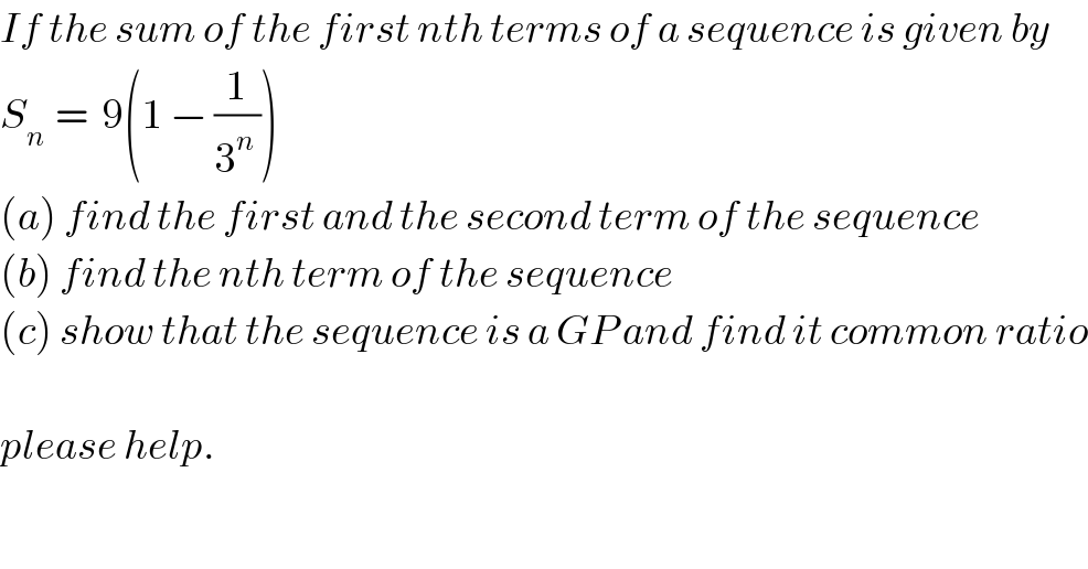 If the sum of the first nth terms of a sequence is given by   S_(n )  =  9(1 − (1/(3^n  )))  (a) find the first and the second term of the sequence  (b) find the nth term of the sequence  (c) show that the sequence is a GP and find it common ratio    please help.  