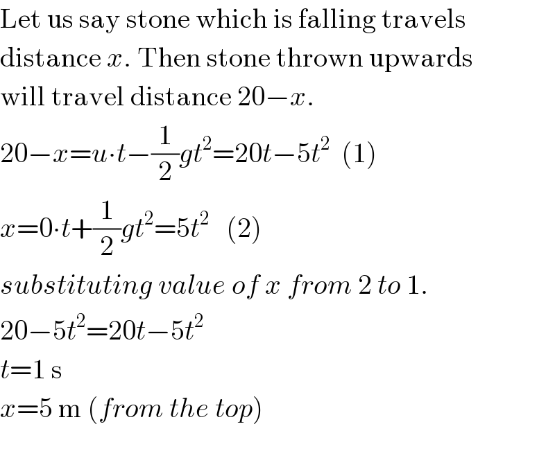Let us say stone which is falling travels  distance x. Then stone thrown upwards  will travel distance 20−x.  20−x=u∙t−(1/2)gt^2 =20t−5t^2   (1)  x=0∙t+(1/2)gt^2 =5t^2    (2)  substituting value of x from 2 to 1.  20−5t^2 =20t−5t^2   t=1 s  x=5 m (from the top)    