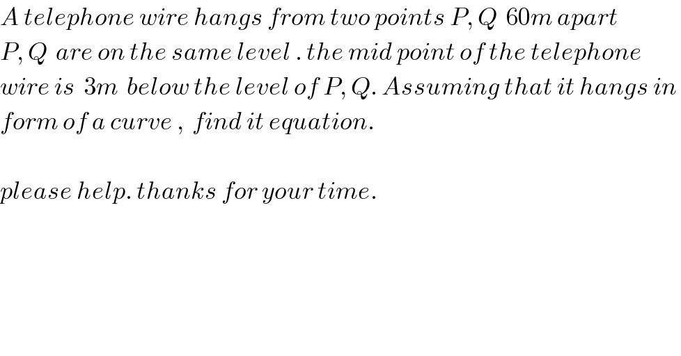 A telephone wire hangs from two points P, Q  60m apart  P, Q  are on the same level . the mid point of the telephone  wire is  3m  below the level of P, Q. Assuming that it hangs in   form of a curve ,  find it equation.    please help. thanks for your time.  