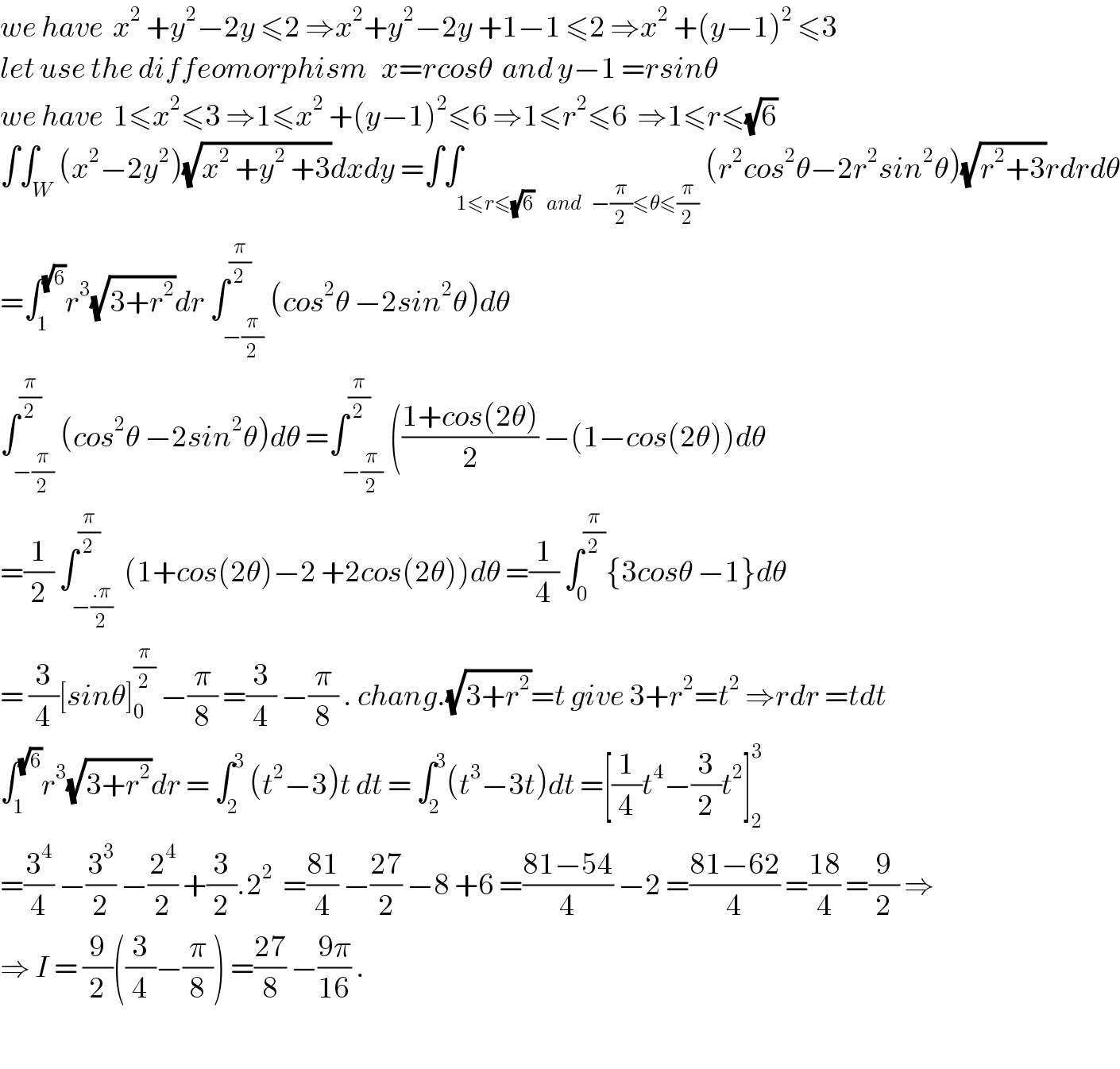we have  x^2  +y^2 −2y ≤2 ⇒x^2 +y^2 −2y +1−1 ≤2 ⇒x^2  +(y−1)^2  ≤3  let use the diffeomorphism   x=rcosθ  and y−1 =rsinθ  we have  1≤x^2 ≤3 ⇒1≤x^2  +(y−1)^2 ≤6 ⇒1≤r^2 ≤6  ⇒1≤r≤(√6)  ∫∫_W (x^2 −2y^2 )(√(x^2  +y^2  +3))dxdy =∫∫_(1≤r≤(√6)    and   −(π/2)≤θ≤(π/2)) (r^2 cos^2 θ−2r^2 sin^2 θ)(√(r^2 +3))rdrdθ  =∫_1 ^(√6) r^3 (√(3+r^2 ))dr ∫_(−(π/2)) ^(π/2) (cos^2 θ −2sin^2 θ)dθ  ∫_(−(π/2)) ^(π/2) (cos^2 θ −2sin^2 θ)dθ =∫_(−(π/2)) ^(π/2) (((1+cos(2θ))/2) −(1−cos(2θ))dθ  =(1/2) ∫_(−((.π)/2)) ^(π/2)  (1+cos(2θ)−2 +2cos(2θ))dθ =(1/4) ∫_0 ^(π/2) {3cosθ −1}dθ  = (3/4)[sinθ]_0 ^(π/2)  −(π/8) =(3/4) −(π/8) . chang.(√(3+r^2 ))=t give 3+r^2 =t^2  ⇒rdr =tdt  ∫_1 ^(√6) r^3 (√(3+r^2 ))dr = ∫_2 ^3  (t^2 −3)t dt = ∫_2 ^3 (t^3 −3t)dt =[(1/4)t^4 −(3/2)t^2 ]_2 ^3   =(3^4 /4) −(3^3 /2) −(2^4 /2) +(3/2).2^2   =((81)/4) −((27)/2) −8 +6 =((81−54)/4) −2 =((81−62)/4) =((18)/4) =(9/2) ⇒  ⇒ I = (9/2)((3/4)−(π/8)) =((27)/8) −((9π)/(16)) .    