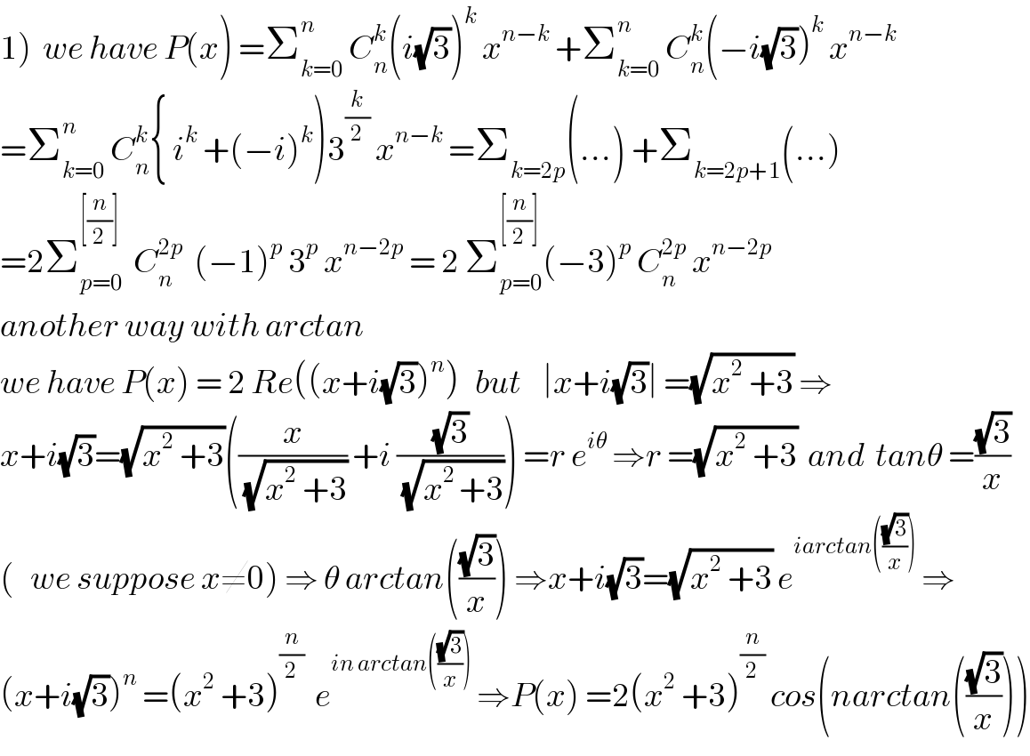 1)  we have P(x) =Σ_(k=0) ^n  C_n ^k (i(√3))^k  x^(n−k)  +Σ_(k=0) ^n  C_n ^k (−i(√3))^k  x^(n−k)   =Σ_(k=0) ^n  C_n ^k { i^k  +(−i)^k )3^(k/2)  x^(n−k)  =Σ_(k=2p) (...) +Σ_(k=2p+1) (...)  =2Σ_(p=0) ^([(n/2)])   C_n ^(2p)   (−1)^p  3^p  x^(n−2p)  = 2 Σ_(p=0) ^([(n/2)]) (−3)^p  C_n ^(2p)  x^(n−2p)   another way with arctan  we have P(x) = 2 Re((x+i(√3))^n )   but    ∣x+i(√3)∣ =(√(x^2  +3)) ⇒  x+i(√3)=(√(x^2  +3))((x/(√(x^2  +3))) +i ((√3)/(√(x^(2 ) +3)))) =r e^(iθ)  ⇒r =(√(x^2  +3))  and  tanθ =((√3)/x)  (   we suppose x≠0) ⇒ θ arctan(((√3)/x)) ⇒x+i(√3)=(√(x^2  +3)) e^(iarctan(((√3)/x)))  ⇒  (x+i(√3))^n  =(x^2  +3)^(n/2)   e^(in arctan(((√3)/x)))  ⇒P(x) =2(x^2  +3)^(n/2)  cos(narctan(((√3)/x)))  