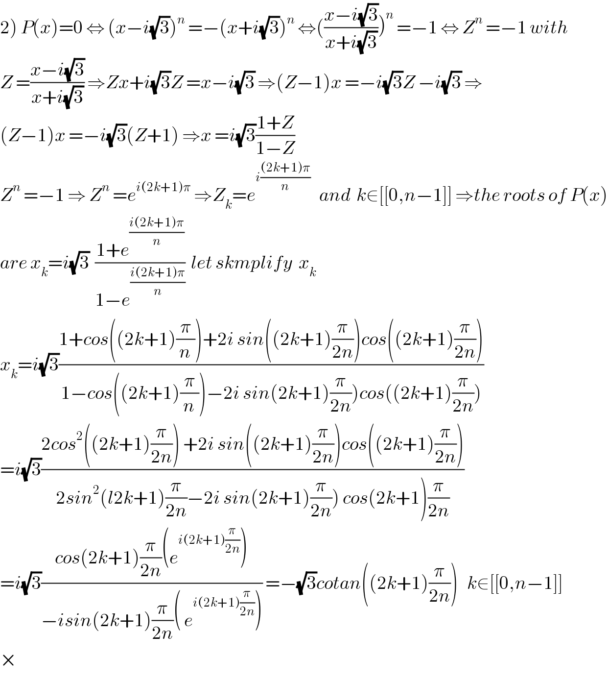 2) P(x)=0 ⇔ (x−i(√3))^n  =−(x+i(√3))^n  ⇔(((x−i(√3))/(x+i(√3))))^n  =−1 ⇔ Z^n  =−1 with  Z =((x−i(√3))/(x+i(√3))) ⇒Zx+i(√3)Z =x−i(√3) ⇒(Z−1)x =−i(√3)Z −i(√3) ⇒  (Z−1)x =−i(√3)(Z+1) ⇒x =i(√3)((1+Z)/(1−Z))  Z^n  =−1 ⇒ Z^n  =e^(i(2k+1)π)  ⇒Z_k =e^(i(((2k+1)π)/n))    and  k∈[[0,n−1]] ⇒the roots of P(x)  are x_k =i(√3)  ((1+e^((i(2k+1)π)/n) )/(1−e^((i(2k+1)π)/n) ))  let skmplify  x_k   x_k =i(√3)((1+cos((2k+1)(π/n))+2i sin((2k+1)(π/(2n)))cos((2k+1)(π/(2n))))/(1−cos((2k+1)(π/n))−2i sin(2k+1)(π/(2n)))cos((2k+1)(π/(2n)))))  =i(√3)((2cos^2 ((2k+1)(π/(2n))) +2i sin((2k+1)(π/(2n)))cos((2k+1)(π/(2n))))/(2sin^2 (l2k+1)(π/(2n))−2i sin(2k+1)(π/(2n))) cos(2k+1)(π/(2n))))  =i(√3)((cos(2k+1)(π/(2n))(e^(i(2k+1)(π/(2n))) ))/(−isin(2k+1)(π/(2n))( e^(i(2k+1)(π/(2n))) ))) =−(√3)cotan((2k+1)(π/(2n)))   k∈[[0,n−1]]  ×  