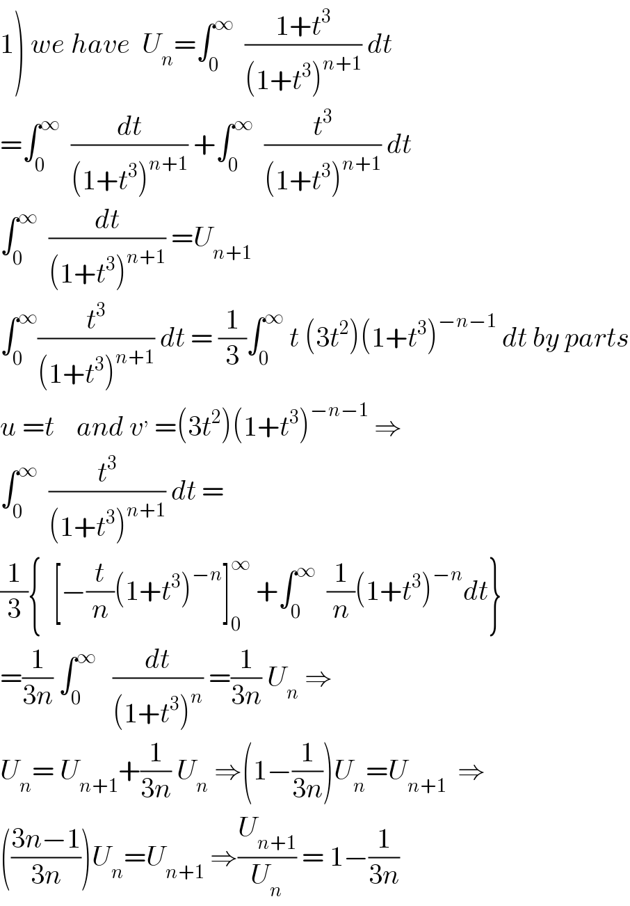 1) we have  U_n =∫_0 ^∞   ((1+t^3 )/((1+t^3 )^(n+1) )) dt  =∫_0 ^∞   (dt/((1+t^3 )^(n+1) )) +∫_0 ^∞   (t^3 /((1+t^3 )^(n+1) )) dt  ∫_0 ^∞   (dt/((1+t^3 )^(n+1) )) =U_(n+1)   ∫_0 ^∞ (t^3 /((1+t^3 )^(n+1) )) dt = (1/3)∫_0 ^∞  t (3t^2 )(1+t^3 )^(−n−1)  dt by parts  u =t    and v^,  =(3t^2 )(1+t^3 )^(−n−1)  ⇒  ∫_0 ^∞   (t^3 /((1+t^3 )^(n+1) )) dt =  (1/3){  [−(t/n)(1+t^3 )^(−n) ]_0 ^∞  +∫_0 ^∞   (1/n)(1+t^3 )^(−n) dt}  =(1/(3n)) ∫_0 ^∞    (dt/((1+t^3 )^n )) =(1/(3n)) U_n  ⇒  U_n = U_(n+1) +(1/(3n)) U_n  ⇒(1−(1/(3n)))U_n =U_(n+1)   ⇒  (((3n−1)/(3n)))U_n =U_(n+1)  ⇒(U_(n+1) /U_n ) = 1−(1/(3n))  