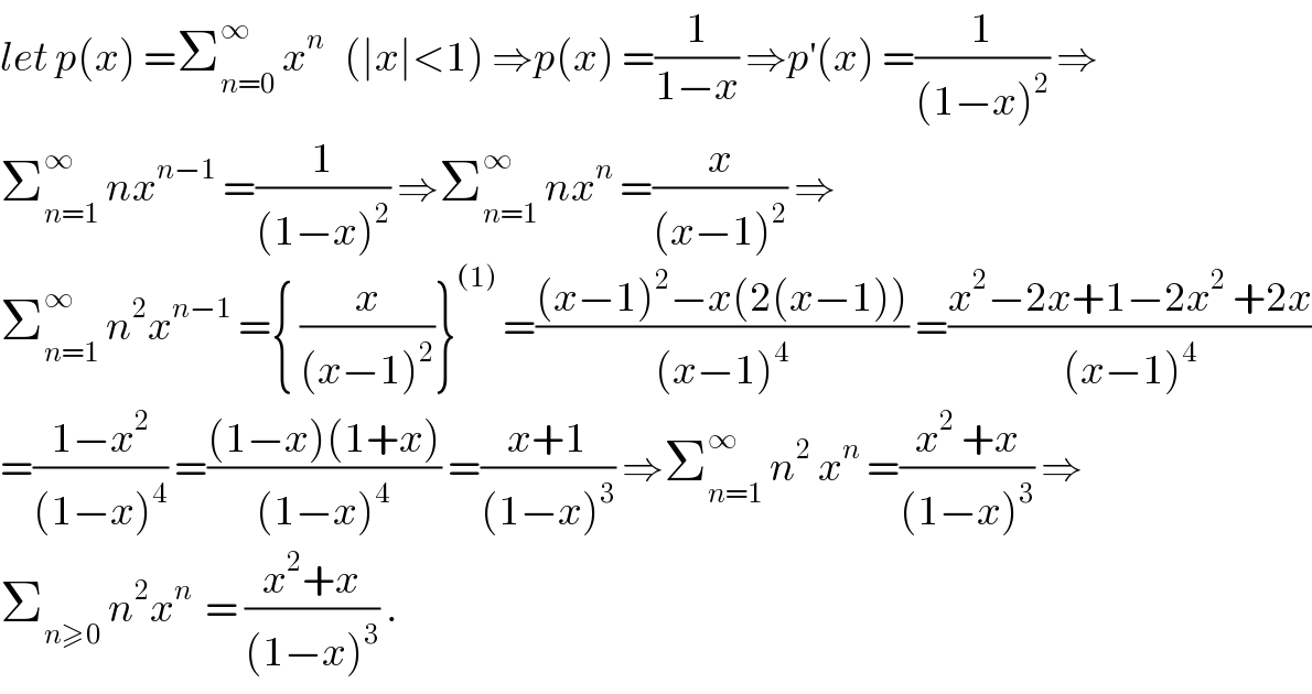 let p(x) =Σ_(n=0) ^∞  x^n    (∣x∣<1) ⇒p(x) =(1/(1−x)) ⇒p^′ (x) =(1/((1−x)^2 )) ⇒  Σ_(n=1) ^∞  nx^(n−1)  =(1/((1−x)^2 )) ⇒Σ_(n=1) ^∞  nx^n  =(x/((x−1)^2 )) ⇒  Σ_(n=1) ^∞  n^2 x^(n−1)  ={ (x/((x−1)^2 ))}^((1))  =(((x−1)^2 −x(2(x−1)))/((x−1)^4 )) =((x^2 −2x+1−2x^2  +2x)/((x−1)^4 ))  =((1−x^2 )/((1−x)^4 )) =(((1−x)(1+x))/((1−x)^4 )) =((x+1)/((1−x)^3 )) ⇒Σ_(n=1) ^∞  n^2  x^n  =((x^2  +x)/((1−x)^3 )) ⇒  Σ_(n≥0)  n^2 x^n   = ((x^2 +x)/((1−x)^3 )) .  