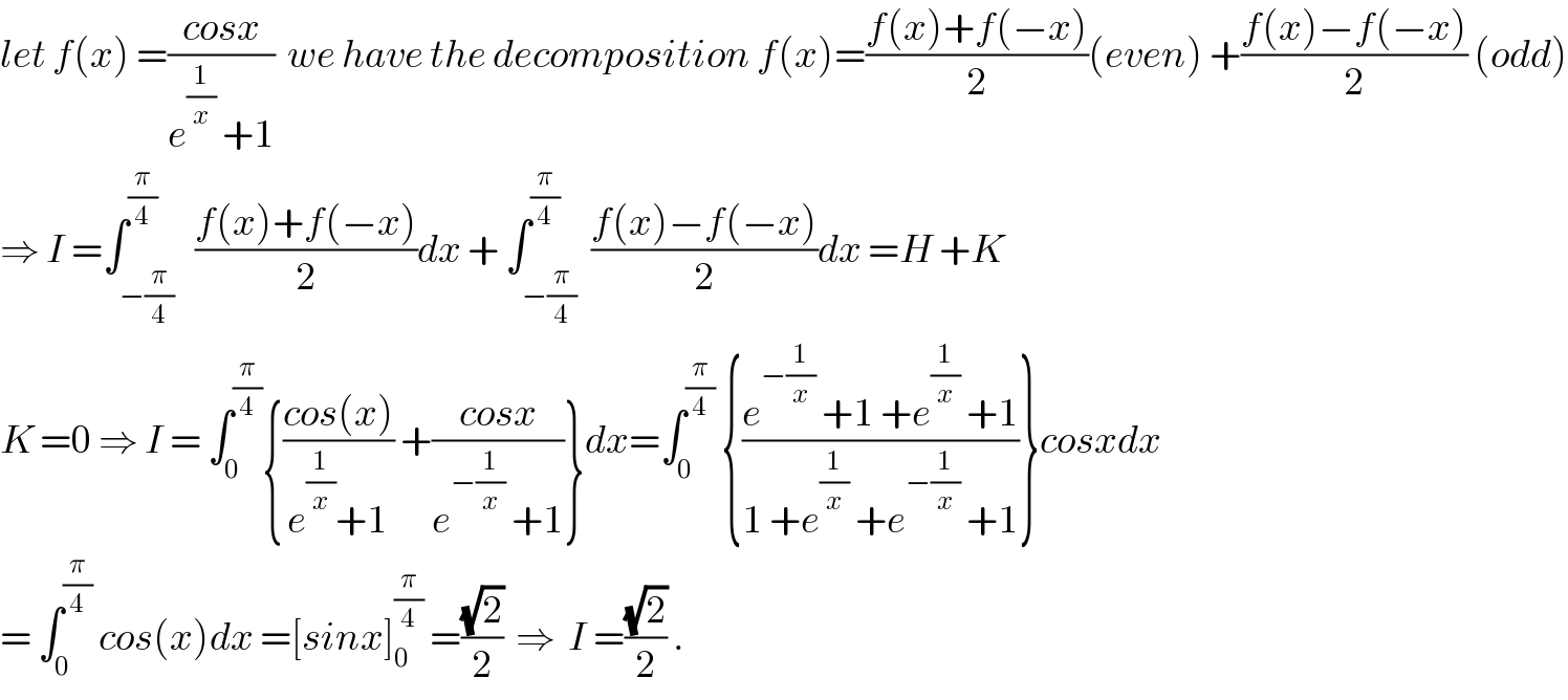 let f(x) =((cosx)/(e^(1/x)  +1))  we have the decomposition f(x)=((f(x)+f(−x))/2)(even) +((f(x)−f(−x))/2) (odd)  ⇒ I =∫_(−(π/4)) ^(π/4)   ((f(x)+f(−x))/2)dx + ∫_(−(π/4)) ^(π/4)  ((f(x)−f(−x))/2)dx =H +K  K =0 ⇒ I = ∫_0 ^(π/4) {((cos(x))/(e^(1/x) +1)) +((cosx)/(e^(−(1/x))  +1))}dx=∫_0 ^(π/4)  {((e^(−(1/x))  +1 +e^(1/x)  +1)/(1 +e^(1/x)  +e^(−(1/x))  +1))}cosxdx  = ∫_0 ^(π/4)  cos(x)dx =[sinx]_0 ^(π/4)  =((√2)/2)  ⇒  I =((√2)/2) .  