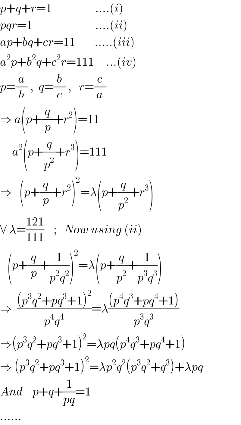 p+q+r=1                  ....(i)  pqr=1                          ....(ii)  ap+bq+cr=11        .....(iii)  a^2 p+b^2 q+c^2 r=111     ...(iv)  p=(a/b) ,  q=(b/c) ,   r=(c/a)  ⇒ a(p+(q/p)+r^2 )=11       a^2 (p+(q/p^2 )+r^3 )=111  ⇒   (p+(q/p)+r^2 )^2 =λ(p+(q/p^2 )+r^3 )  ∀ λ=((121)/(111))    ;   Now using (ii)     (p+(q/p)+(1/(p^2 q^2 )))^2 =λ(p+(q/p^2 )+(1/(p^3 q^3 )))  ⇒  (((p^3 q^2 +pq^3 +1)^2 )/(p^4 q^4 ))=λ(((p^4 q^3 +pq^4 +1))/(p^3 q^3 ))  ⇒(p^3 q^2 +pq^3 +1)^2 =λpq(p^4 q^3 +pq^4 +1)  ⇒ (p^3 q^2 +pq^3 +1)^2 =λp^2 q^2 (p^3 q^2 +q^3 )+λpq  And    p+q+(1/(pq))=1  ......  