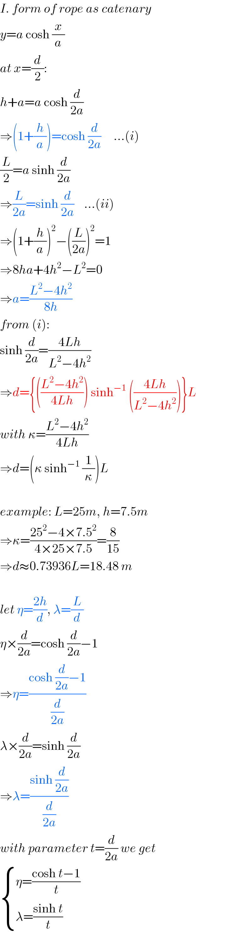 I. form of rope as catenary  y=a cosh (x/a)  at x=(d/2):  h+a=a cosh (d/(2a))  ⇒(1+(h/a))=cosh (d/(2a))     ...(i)  (L/2)=a sinh (d/(2a))  ⇒(L/(2a))=sinh (d/(2a))    ...(ii)  ⇒(1+(h/a))^2 −((L/(2a)))^2 =1  ⇒8ha+4h^2 −L^2 =0  ⇒a=((L^2 −4h^2 )/(8h))  from (i):  sinh (d/(2a))=((4Lh)/(L^2 −4h^2 ))  ⇒d={(((L^2 −4h^2 )/(4Lh))) sinh^(−1)  (((4Lh)/(L^2 −4h^2 )))}L  with κ=((L^2 −4h^2 )/(4Lh))  ⇒d=(κ sinh^(−1)  (1/κ))L    example: L=25m, h=7.5m  ⇒κ=((25^2 −4×7.5^2 )/(4×25×7.5))=(8/(15))  ⇒d≈0.73936L=18.48 m    let η=((2h)/d), λ=(L/d)  η×(d/(2a))=cosh (d/(2a))−1  ⇒η=((cosh (d/(2a))−1)/(d/(2a)))  λ×(d/(2a))=sinh (d/(2a))  ⇒λ=((sinh (d/(2a)))/(d/(2a)))  with parameter t=(d/(2a)) we get    { ((η=((cosh t−1)/t))),((λ=((sinh t)/t))) :}  