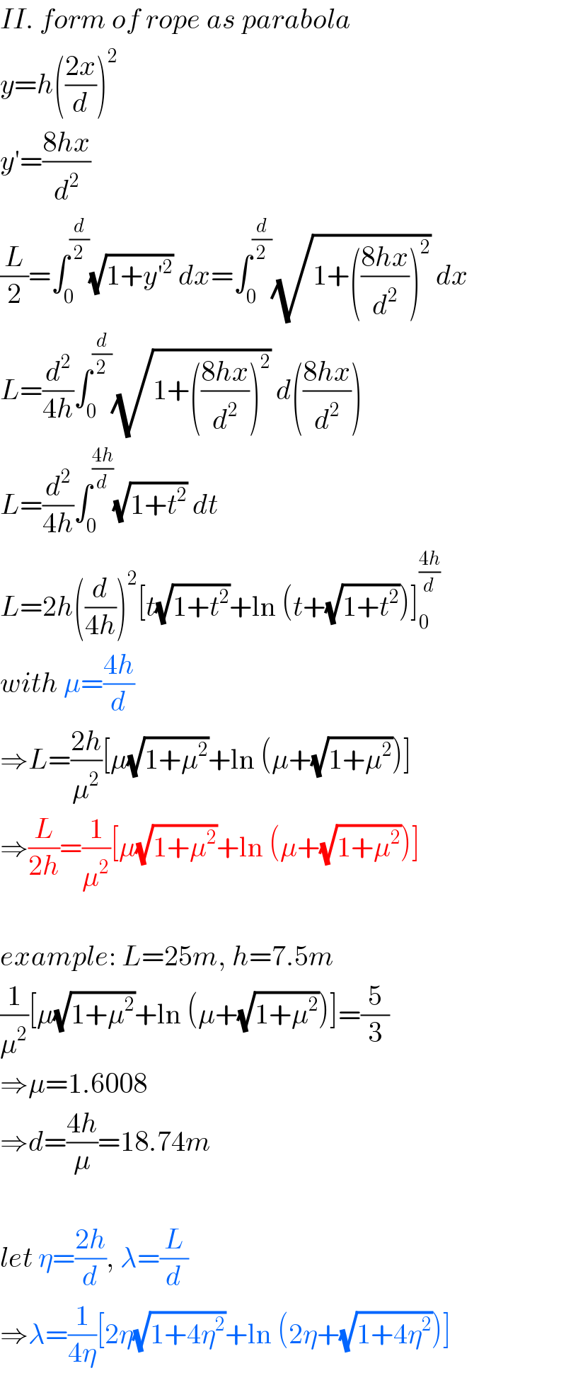 II. form of rope as parabola  y=h(((2x)/d))^2   y′=((8hx)/d^2 )  (L/2)=∫_0 ^(d/2) (√(1+y′^2 )) dx=∫_0 ^(d/2) (√(1+(((8hx)/d^2 ))^2 )) dx  L=(d^2 /(4h))∫_0 ^(d/2) (√(1+(((8hx)/d^2 ))^2 )) d(((8hx)/d^2 ))  L=(d^2 /(4h))∫_0 ^((4h)/d) (√(1+t^2 )) dt  L=2h((d/(4h)))^2 [t(√(1+t^2 ))+ln (t+(√(1+t^2 )))]_0 ^((4h)/d)   with μ=((4h)/d)  ⇒L=((2h)/μ^2 )[μ(√(1+μ^2 ))+ln (μ+(√(1+μ^2 )))]  ⇒(L/(2h))=(1/μ^2 )[μ(√(1+μ^2 ))+ln (μ+(√(1+μ^2 )))]    example: L=25m, h=7.5m  (1/μ^2 )[μ(√(1+μ^2 ))+ln (μ+(√(1+μ^2 )))]=(5/3)  ⇒μ=1.6008  ⇒d=((4h)/μ)=18.74m    let η=((2h)/d), λ=(L/d)  ⇒λ=(1/(4η))[2η(√(1+4η^2 ))+ln (2η+(√(1+4η^2 )))]  