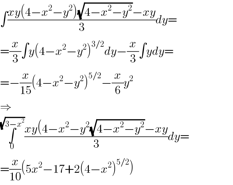 ∫((xy(4−x^2 −y^2 )(√(4−x^2 −y^2 ))−xy)/3)dy=  =(x/3)∫y(4−x^2 −y^2 )^(3/2) dy−(x/3)∫ydy=  =−(x/(15))(4−x^2 −y^2 )^(5/2) −(x/6)y^2   ⇒  ∫_0 ^(√(3−x^2 )) ((xy(4−x^2 −y^2 (√(4−x^2 −y^2 ))−xy)/3)dy=  =(x/(10))(5x^2 −17+2(4−x^2 )^(5/2) )  