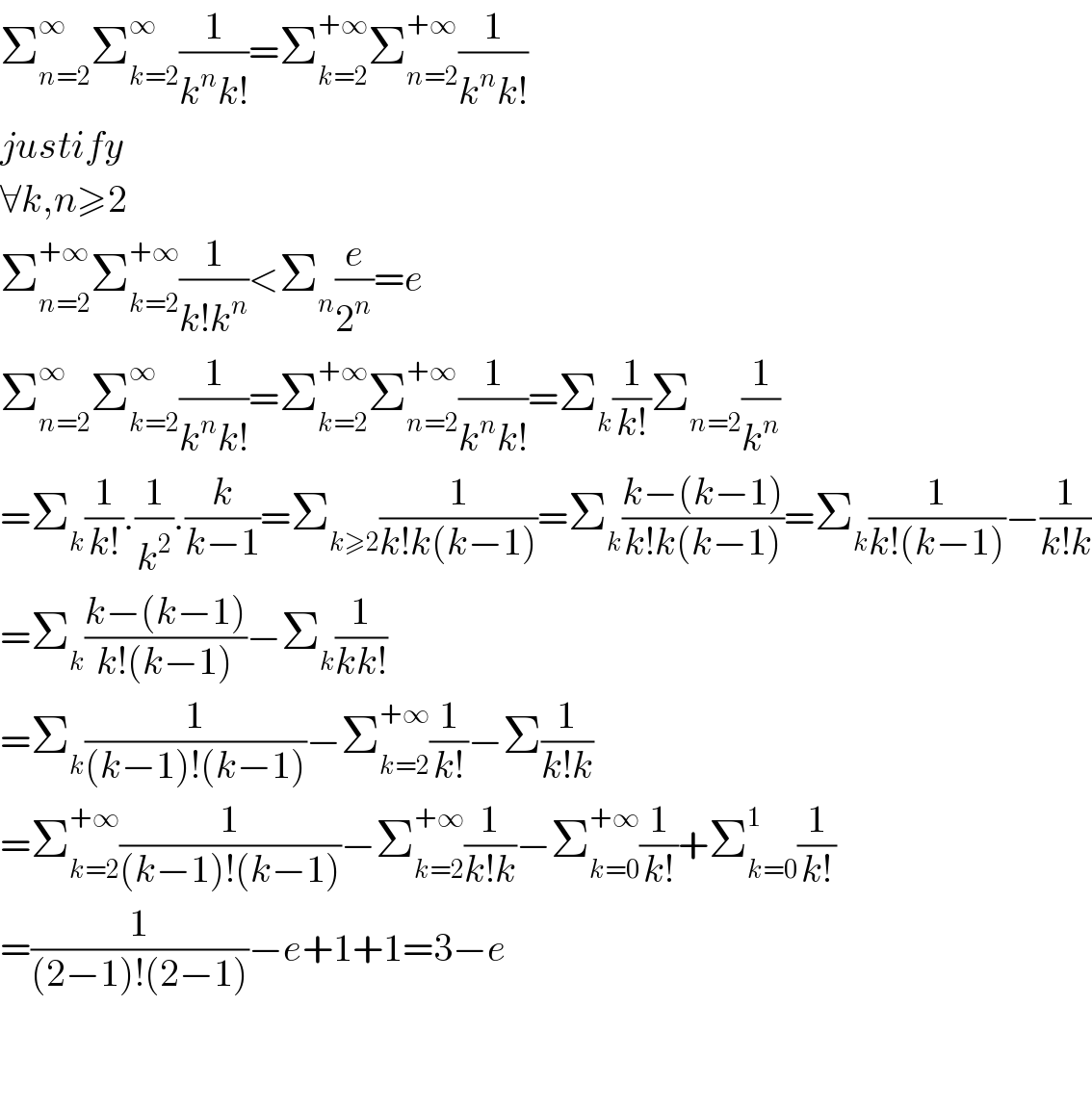 Σ_(n=2) ^∞ Σ_(k=2) ^∞ (1/(k^n k!))=Σ_(k=2) ^(+∞) Σ_(n=2) ^(+∞) (1/(k^n k!))  justify  ∀k,n≥2  Σ_(n=2) ^(+∞) Σ_(k=2) ^(+∞) (1/(k!k^n ))<Σ_n (e/2^n )=e  Σ_(n=2) ^∞ Σ_(k=2) ^∞ (1/(k^n k!))=Σ_(k=2) ^(+∞) Σ_(n=2) ^(+∞) (1/(k^n k!))=Σ_k (1/(k!))Σ_(n=2) (1/k^n )  =Σ_k (1/(k!)).(1/k^2 ).(k/(k−1))=Σ_(k≥2) (1/(k!k(k−1)))=Σ_k ((k−(k−1))/(k!k(k−1)))=Σ_k (1/(k!(k−1)))−(1/(k!k))  =Σ_k ((k−(k−1))/(k!(k−1)))−Σ_k (1/(kk!))  =Σ_k (1/((k−1)!(k−1)))−Σ_(k=2) ^(+∞) (1/(k!))−Σ(1/(k!k))  =Σ_(k=2) ^(+∞) (1/((k−1)!(k−1)))−Σ_(k=2) ^(+∞) (1/(k!k))−Σ_(k=0) ^(+∞) (1/(k!))+Σ_(k=0) ^1 (1/(k!))  =(1/((2−1)!(2−1)))−e+1+1=3−e      
