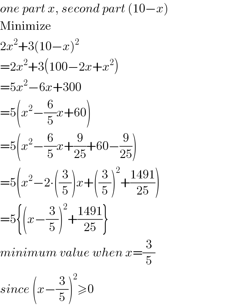 one part x, second part (10−x)  Minimize  2x^2 +3(10−x)^2   =2x^2 +3(100−2x+x^2 )  =5x^2 −6x+300  =5(x^2 −(6/5)x+60)  =5(x^2 −(6/5)x+(9/(25))+60−(9/(25)))  =5(x^2 −2∙((3/5))x+((3/5))^2 +((1491)/(25)))  =5{(x−(3/5))^2 +((1491)/(25))}  minimum value when x=(3/5)  since (x−(3/5))^2 ≥0  