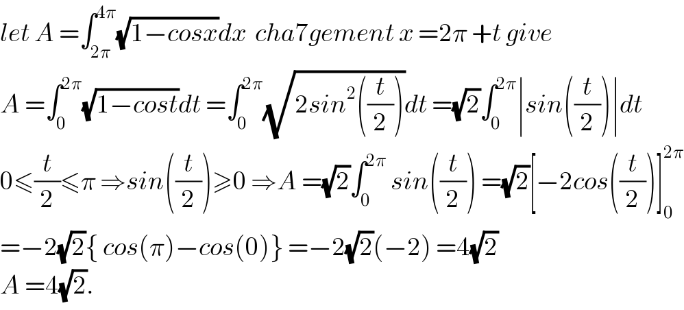 let A =∫_(2π) ^(4π) (√(1−cosx))dx  cha7gement x =2π +t give  A =∫_0 ^(2π) (√(1−cost))dt =∫_0 ^(2π) (√(2sin^2 ((t/2))))dt =(√2)∫_0 ^(2π) ∣sin((t/2))∣dt  0≤(t/2)≤π ⇒sin((t/2))≥0 ⇒A =(√2)∫_0 ^(2π)  sin((t/2)) =(√2)[−2cos((t/2))]_0 ^(2π)   =−2(√2){ cos(π)−cos(0)} =−2(√2)(−2) =4(√2)  A =4(√2).  