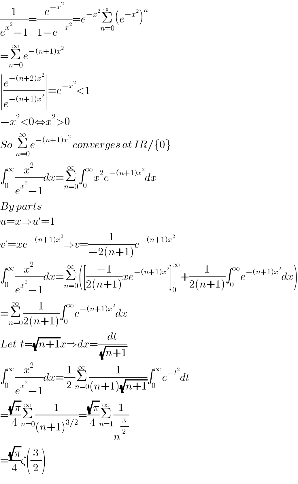 (1/(e^x^2  −1))=(e^(−x^2 ) /(1−e^(−x^2 ) ))=e^(−x^2 ) Σ_(n=0) ^∞ (e^(−x^2 ) )^n   =Σ_(n=0) ^∞ e^(−(n+1)x^2 )   ∣(e^(−(n+2)x^2 ) /e^(−(n+1)x^2 ) )∣=e^(−x^2 ) <1  −x^2 <0⇔x^2 >0  So  Σ_(n=0) ^∞ e^(−(n+1)x^2 )  converges at IR/{0}  ∫_0 ^∞ (x^2 /(e^x^2  −1))dx=Σ_(n=0) ^∞ ∫_0 ^∞ x^2 e^(−(n+1)x^2 ) dx  By parts   u=x⇒u′=1  v′=xe^(−(n+1)x^2 ) ⇒v=(1/(−2(n+1)))e^(−(n+1)x^2 )   ∫_0 ^∞ (x^2 /(e^x^2  −1))dx=Σ_(n=0) ^∞ ([((−1)/(2(n+1)))xe^(−(n+1)x^2 ) ]_0 ^∞ +(1/(2(n+1)))∫_0 ^∞ e^(−(n+1)x^2 ) dx)  =Σ_(n=0) ^∞ (1/(2(n+1)))∫_0 ^∞ e^(−(n+1)x^2 ) dx  Let  t=(√(n+1))x⇒dx=(dt/(√(n+1)))  ∫_0 ^∞ (x^2 /(e^x^2  −1))dx=(1/2)Σ_(n=0) ^∞ (1/((n+1)(√(n+1))))∫_0 ^∞ e^(−t^2 ) dt  =((√π)/4)Σ_(n=0) ^∞ (1/((n+1)^(3/2) ))=((√π)/4)Σ_(n=1) ^∞ (1/n^(3/2) )  =((√π)/4)ζ((3/2))  