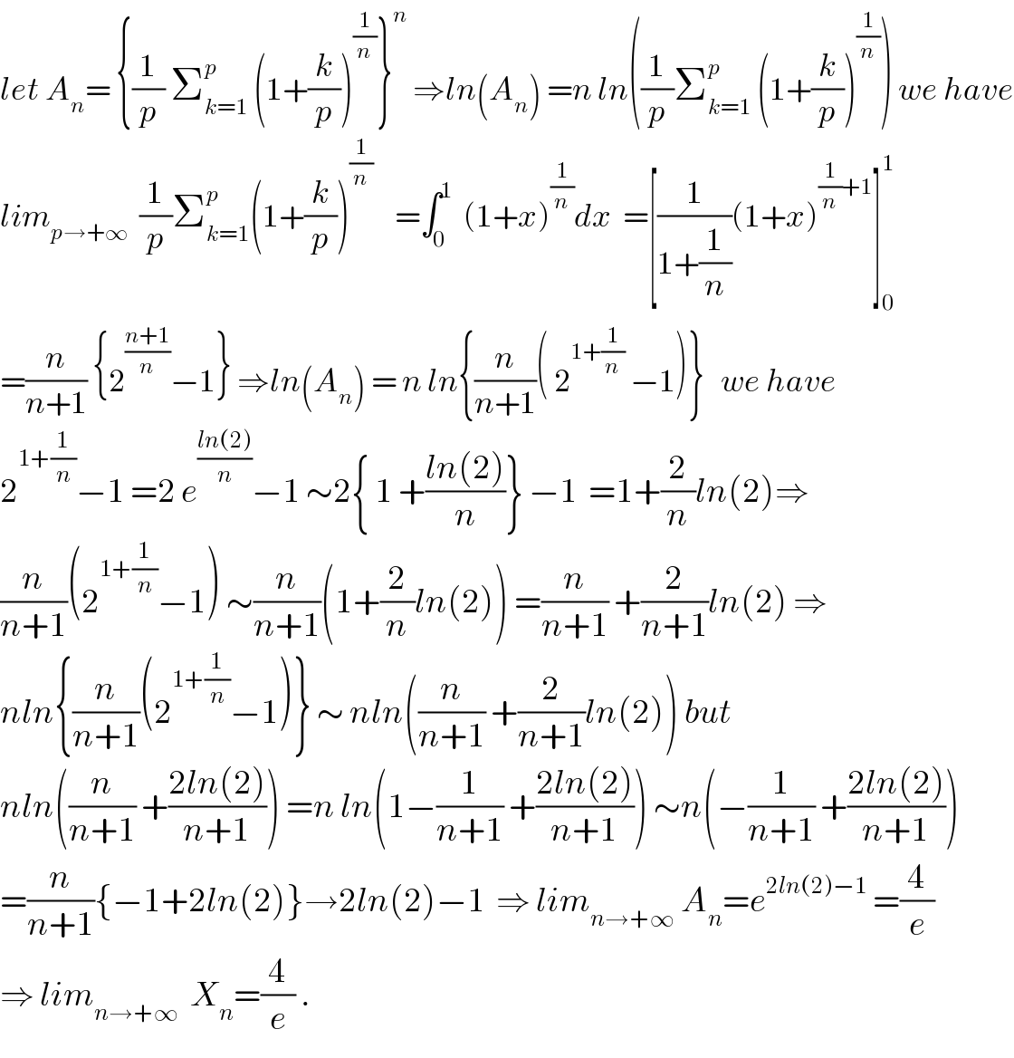 let A_n = {(1/p) Σ_(k=1) ^p  (1+(k/p))^(1/n) }^n  ⇒ln(A_n ) =n ln((1/p)Σ_(k=1) ^p  (1+(k/p))^(1/n) ) we have  lim_(p→+∞)   (1/p)Σ_(k=1) ^p (1+(k/p))^(1/n)     =∫_0 ^1   (1+x)^(1/n) dx  =[(1/(1+(1/n)))(1+x)^((1/n)+1) ]_0 ^1   =(n/(n+1)) {2^((n+1)/n) −1} ⇒ln(A_n ) = n ln{(n/(n+1))( 2^(1+(1/n))  −1)}   we have  2^(1+(1/n)) −1 =2 e^((ln(2))/n) −1 ∼2{ 1 +((ln(2))/n)} −1  =1+(2/n)ln(2)⇒  (n/(n+1))(2^(1+(1/n)) −1) ∼(n/(n+1))(1+(2/n)ln(2)) =(n/(n+1)) +(2/(n+1))ln(2) ⇒  nln{(n/(n+1))(2^(1+(1/n)) −1)} ∼ nln((n/(n+1)) +(2/(n+1))ln(2)) but  nln((n/(n+1)) +((2ln(2))/(n+1))) =n ln(1−(1/(n+1)) +((2ln(2))/(n+1))) ∼n(−(1/(n+1)) +((2ln(2))/(n+1)))  =(n/(n+1)){−1+2ln(2)}→2ln(2)−1  ⇒ lim_(n→+∞)  A_n =e^(2ln(2)−1)  =(4/e)  ⇒ lim_(n→+∞)   X_n =(4/e) .  