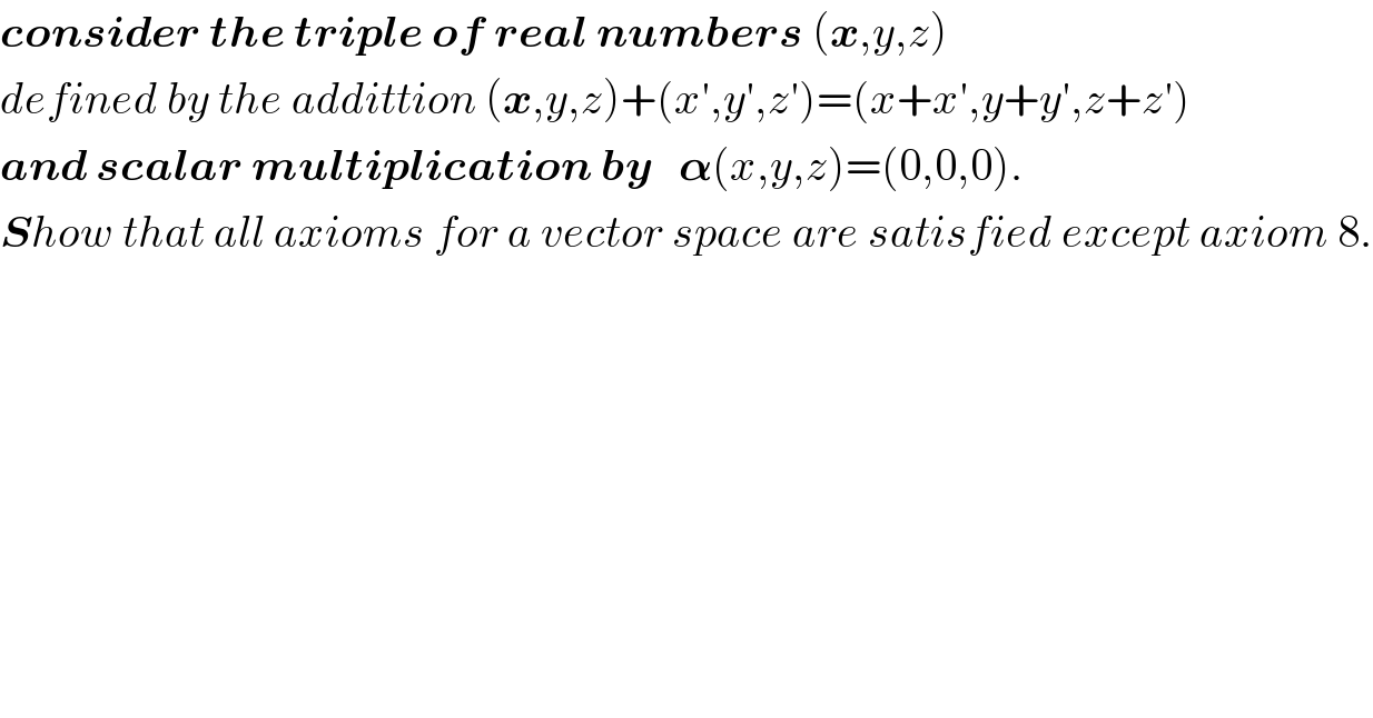 consider the triple of real numbers (x,y,z)  defined by the addittion (x,y,z)+(x′,y′,z′)=(x+x′,y+y′,z+z′)  and scalar multiplication by   𝛂(x,y,z)=(0,0,0).   Show that all axioms for a vector space are satisfied except axiom 8.  