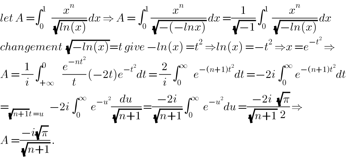 let A =∫_0 ^1    (x^n /(√(ln(x)))) dx ⇒ A = ∫_0 ^1  (x^n /(√(−(−lnx)))) dx =(1/(√(−1))) ∫_0 ^1   (x^n /(√(−ln(x)))) dx  changement  (√(−ln(x)))=t give −ln(x) =t^2  ⇒ln(x) =−t^2  ⇒x =e^(−t^2 )  ⇒  A = (1/i) ∫_(+∞) ^0    (e^(−nt^2 ) /t) (−2t)e^(−t^2 ) dt = (2/i) ∫_0 ^∞    e^(−(n+1)t^2 ) dt =−2i ∫_0 ^∞  e^(−(n+1)t^2 ) dt  =_((√(n+1))t =u)    −2i ∫_0 ^∞   e^(−u^2 ) (du/(√(n+1))) =((−2i)/(√(n+1))) ∫_0 ^∞   e^(−u^2 ) du =((−2i)/(√(n+1)))((√π)/2) ⇒  A =((−i(√π))/(√(n+1))) .  