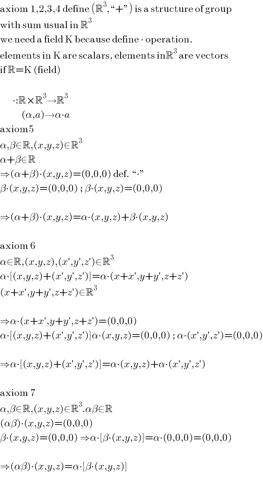 axiom 1,2,3,4 define (R^3 ,“+”) is a structure of group  with sum usual in R^3   we need a field K because define ∙ operation.  elements in K are scalars, elements inR^3  are vectors  if R=K (field)             ∙:R×R^3 →R^3               (α,a)→α∙a  axiom5  α,β∈R,(x,y,z)∈R^3   α+β∈R  ⇒(α+β)∙(x,y,z)=(0,0,0) def. “∙”  β∙(x,y,z)=(0,0,0) ; β∙(x,y,z)=(0,0,0)    ⇒(α+β)∙(x,y,z)=α∙(x,y,z)+β∙(x,y,z)    axiom 6  α∈R,(x,y,z),(x′,y′,z′)∈R^3   α∙[(x,y,z)+(x′,y′,z′)]=α∙(x+x′,y+y′,z+z′)  (x+x′,y+y′,z+z′)∈R^3     ⇒α∙(x+x′,y+y′,z+z′)=(0,0,0)  α∙[(x,y,z)+(x′,y′,z′)]α∙(x,y,z)=(0,0,0) ; α∙(x′,y′,z′)=(0,0,0)    ⇒α∙[(x,y,z)+(x′,y′,z′)]=α∙(x,y,z)+α∙(x′,y′,z′)    axiom 7  α,β∈R,(x,y,z)∈R^3 .αβ∈R  (αβ)∙(x,y,z)=(0,0,0)  β∙(x,y,z)=(0,0,0) ⇒α∙[β∙(x,y,z)]=α∙(0,0,0)=(0,0,0)    ⇒(αβ)∙(x,y,z)=α∙[β∙(x,y,z)]    