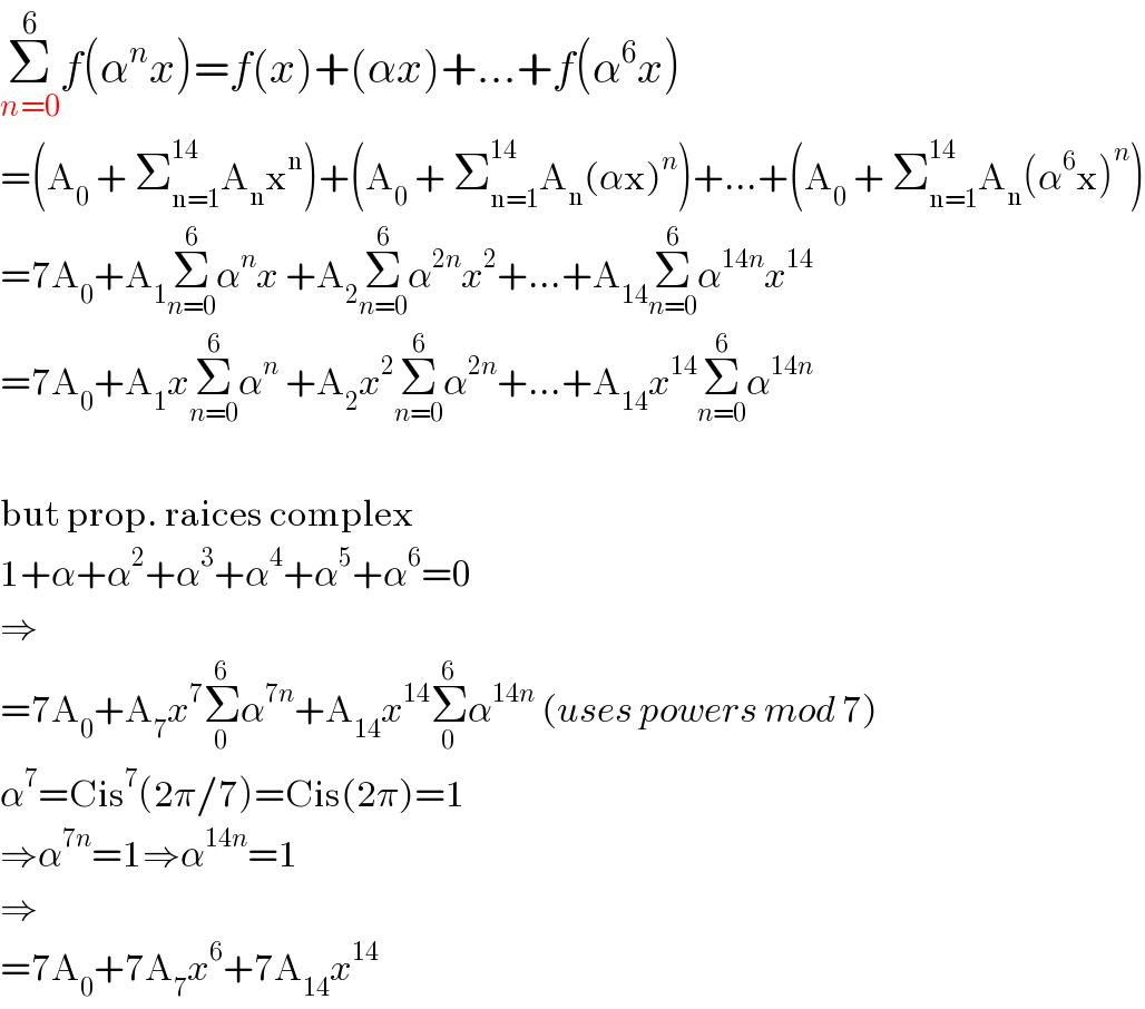 Σ_(n=0) ^6 f(α^n x)=f(x)+(αx)+...+f(α^6 x)  =(A_0  + Σ_(n=1) ^(14) A_n x^n )+(A_0  + Σ_(n=1) ^(14) A_n (αx)^n )+...+(A_0  + Σ_(n=1) ^(14) A_n (α^6 x)^n )  =7A_0 +A_1 Σ_(n=0) ^6 α^n x +A_2 Σ_(n=0) ^6 α^(2n) x^2 +...+A_(14) Σ_(n=0) ^6 α^(14n) x^(14)   =7A_0 +A_1 xΣ_(n=0) ^6 α^n  +A_2 x^2 Σ_(n=0) ^6 α^(2n) +...+A_(14) x^(14) Σ_(n=0) ^6 α^(14n)     but prop. raices complex  1+α+α^2 +α^3 +α^4 +α^5 +α^6 =0  ⇒  =7A_0 +A_7 x^7 Σ_0 ^6 α^(7n) +A_(14) x^(14) Σ_0 ^6 α^(14n)  (uses powers mod 7)  α^7 =Cis^7 (2π/7)=Cis(2π)=1  ⇒α^(7n) =1⇒α^(14n) =1  ⇒  =7A_0 +7A_7 x^6 +7A_(14) x^(14)   