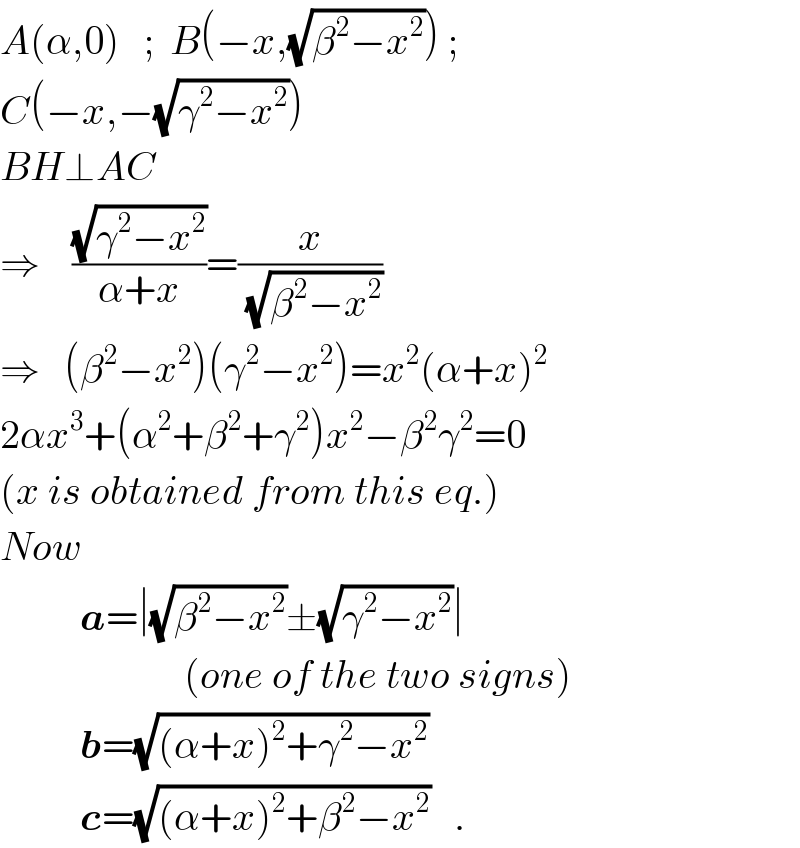 A(α,0)   ;  B(−x,(√(β^2 −x^2 ))) ;  C(−x,−(√(γ^2 −x^2 )))  BH⊥AC  ⇒    ((√(γ^2 −x^2 ))/(α+x))=(x/(√(β^2 −x^2 )))  ⇒   (β^2 −x^2 )(γ^2 −x^2 )=x^2 (α+x)^2   2αx^3 +(α^2 +β^2 +γ^2 )x^2 −β^2 γ^2 =0  (x is obtained from this eq.)  Now               a=∣(√(β^2 −x^2 ))±(√(γ^2 −x^2 ))∣                         (one of the two signs)            b=(√((α+x)^2 +γ^2 −x^2 ))            c=(√((α+x)^2 +β^2 −x^2 ))   .  