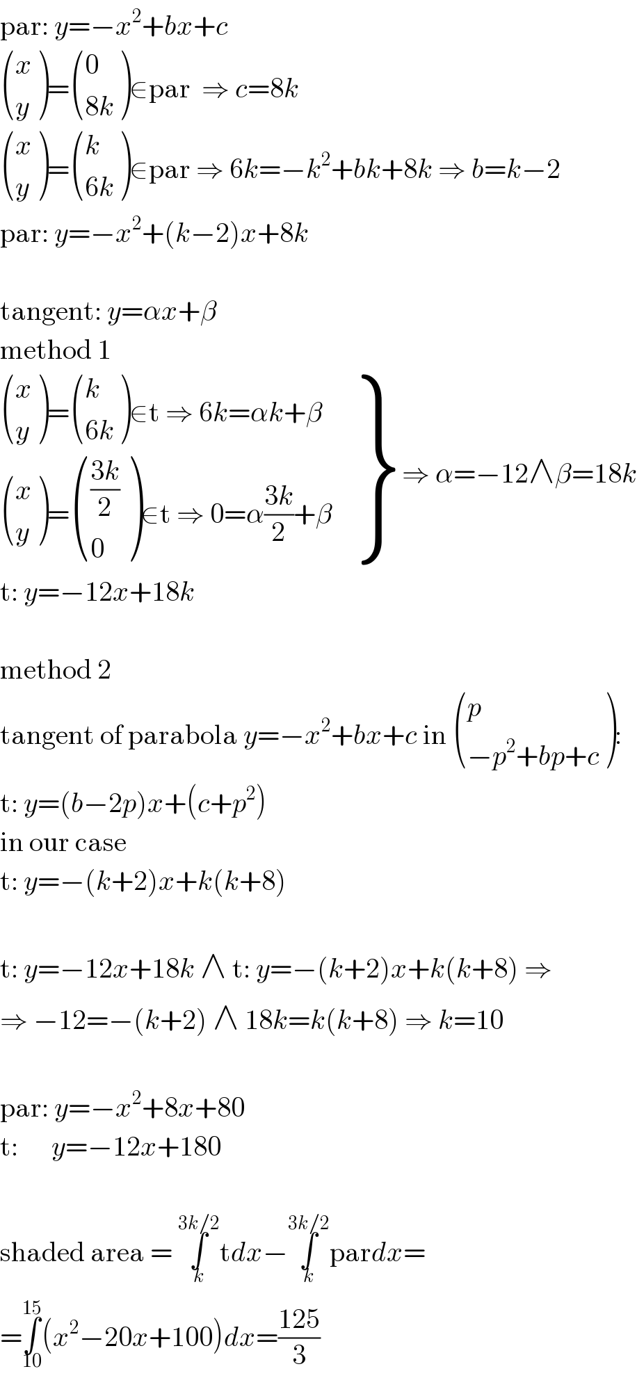 par: y=−x^2 +bx+c   ((x),(y) )= ((0),((8k)) )∈par  ⇒ c=8k   ((x),(y) )= ((k),((6k)) )∈par ⇒ 6k=−k^2 +bk+8k ⇒ b=k−2  par: y=−x^2 +(k−2)x+8k    tangent: y=αx+β  method 1   {: (( ((x),(y) )= ((k),((6k)) )∈t ⇒ 6k=αk+β)),(( ((x),(y) )= ((((3k)/2)),(0) )∈t ⇒ 0=α((3k)/2)+β)) } ⇒ α=−12∧β=18k  t: y=−12x+18k    method 2  tangent of parabola y=−x^2 +bx+c in  ((p),((−p^2 +bp+c)) ):   t: y=(b−2p)x+(c+p^2 )  in our case  t: y=−(k+2)x+k(k+8)    t: y=−12x+18k ∧ t: y=−(k+2)x+k(k+8) ⇒  ⇒ −12=−(k+2) ∧ 18k=k(k+8) ⇒ k=10    par: y=−x^2 +8x+80  t:      y=−12x+180    shaded area = ∫_k ^(3k/2) tdx−∫_k ^(3k/2) pardx=  =∫_(10) ^(15) (x^2 −20x+100)dx=((125)/3)  