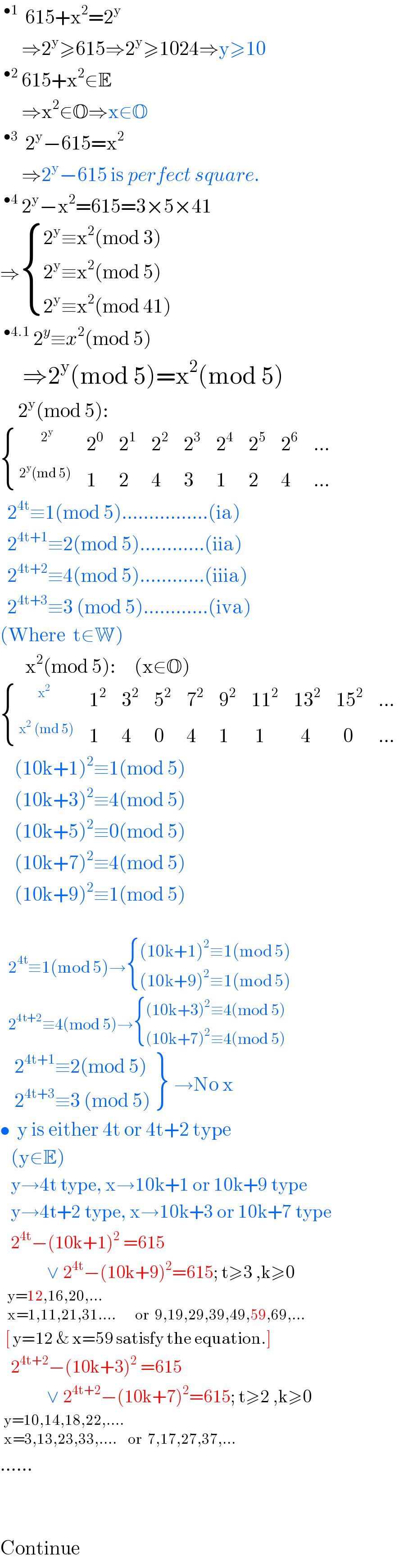 ^(•1)   615+x^2 =2^y         ⇒2^y ≥615⇒2^y ≥1024⇒y≥10  ^(•2)  615+x^2 ∈E        ⇒x^2 ∈O⇒x∈O  ^(•3)   2^y −615=x^2         ⇒2^y −615 is perfect square.  ^(•4)  2^y −x^2 =615=3×5×41  ⇒ { ((2^y ≡x^2 (mod 3))),((2^y ≡x^2 (mod 5))),((2^y ≡x^2 (mod 41))) :}  ^(•4.1)  2^y ≡x^2 (mod 5)       ⇒2^y (mod 5)=x^2 (mod 5)       2^y (mod 5):   { ((^(        2^y )  ),2^0 ,2^1 ,2^2 ,2^3 ,2^4 ,2^5 ,2^6 ,(...)),(^(2^y (md 5)) ,1,2,4,3,1,2,4,(...)) :}    2^(4t) ≡1(mod 5)................(ia)    2^(4t+1) ≡2(mod 5)............(iia)    2^(4t+2) ≡4(mod 5)............(iiia)    2^(4t+3) ≡3 (mod 5)............(iva)  (Where  t∈W)         x^2 (mod 5):     (x∈O)   { (^(       x^2 ) ,1^2 ,3^2 ,5^2 ,7^2 ,9^2 ,(11^2 ),(13^2 ),(15^2 ),(...)),(^(x^2  (md 5)) ,1,4,0,4,1,( 1),(  4),(  0),(...)) :}      (10k+1)^2 ≡1(mod 5)      (10k+3)^2 ≡4(mod 5)      (10k+5)^2 ≡0(mod 5)      (10k+7)^2 ≡4(mod 5)      (10k+9)^2 ≡1(mod 5)       2^(4t) ≡1(mod 5)→ { (((10k+1)^2 ≡1(mod 5))),(((10k+9)^2 ≡1(mod 5))) :}     2^(4t+2) ≡4(mod 5)→ { (((10k+3)^2 ≡4(mod 5))),(((10k+7)^2 ≡4(mod 5))) :}      {: (( 2^(4t+1) ≡2(mod 5))),(( 2^(4t+3) ≡3 (mod 5))) } →No x  •  y is either 4t or 4t+2 type     (y∈E)     y→4t type, x→10k+1 or 10k+9 type     y→4t+2 type, x→10k+3 or 10k+7 type     2^(4t) −(10k+1)^(2  ) =615               ∨ 2^(4t) −(10k+9)^2 =615; t≥3 ,k≥0    _(x=1,11,21,31....       or  9,19,29,39,49,59,69,...)^(y=12,16,20,...)     [ y=12 & x=59 satisfy the equation.]     2^(4t+2) −(10k+3)^(2  ) =615               ∨ 2^(4t+2) −(10k+7)^2 =615; t≥2 ,k≥0   _(x=3,13,23,33,....    or  7,17,27,37,...)^(y=10,14,18,22,....)   ......            Continue  