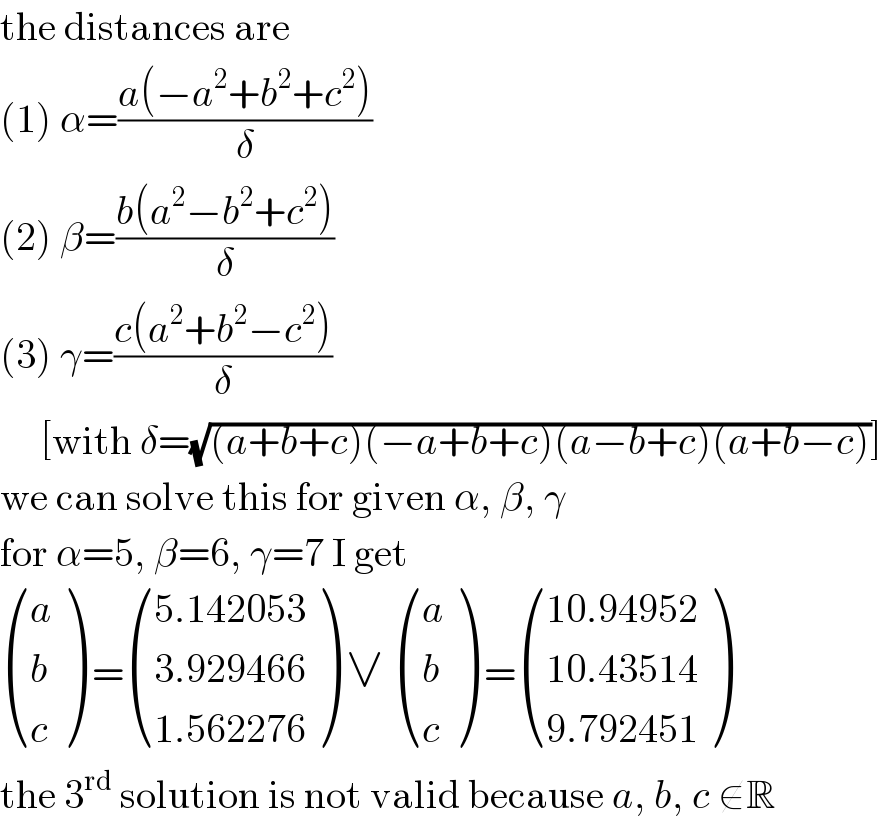 the distances are  (1) α=((a(−a^2 +b^2 +c^2 ))/δ)  (2) β=((b(a^2 −b^2 +c^2 ))/δ)  (3) γ=((c(a^2 +b^2 −c^2 ))/δ)       [with δ=(√((a+b+c)(−a+b+c)(a−b+c)(a+b−c)))]  we can solve this for given α, β, γ  for α=5, β=6, γ=7 I get   ((a),(b),(c) ) = (((5.142053)),((3.929466)),((1.562276)) ) ∨  ((a),(b),(c) ) = (((10.94952)),((10.43514)),((9.792451)) )  the 3^(rd)  solution is not valid because a, b, c ∉R  