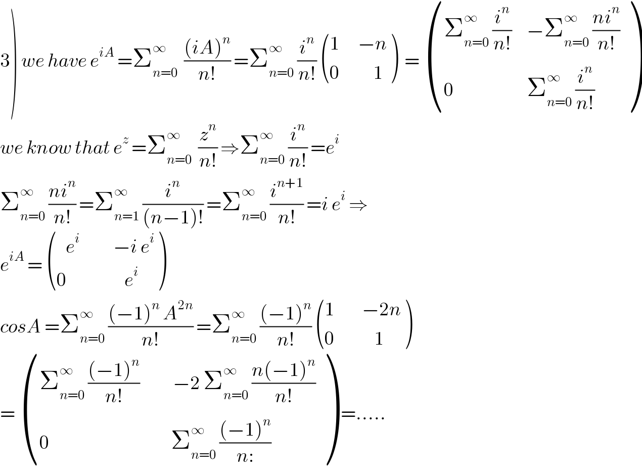 3) we have e^(iA)  =Σ_(n=0) ^∞   (((iA)^n )/(n!)) =Σ_(n=0) ^∞  (i^n /(n!))  (((1      −n)),((0           1)) )  =  (((Σ_(n=0) ^∞  (i^n /(n!))     −Σ_(n=0) ^∞  ((ni^n )/(n!)))),((0                        Σ_(n=0) ^∞  (i^n /(n!)))) )  we know that e^z  =Σ_(n=0) ^∞   (z^n /(n!)) ⇒Σ_(n=0) ^∞  (i^n /(n!)) =e^i   Σ_(n=0) ^∞  ((ni^n )/(n!)) =Σ_(n=1) ^∞  (i^n /((n−1)!)) =Σ_(n=0) ^∞  (i^(n+1) /(n!)) =i e^i  ⇒  e^(iA)  =  (((   e^i            −i e^i )),((0                   e^i )) )  cosA =Σ_(n=0) ^∞  (((−1)^n  A^(2n) )/(n!)) =Σ_(n=0) ^∞  (((−1)^n )/(n!))  (((1         −2n)),((0             1)) )  =  (((Σ_(n=0) ^∞  (((−1)^n )/(n!))           −2 Σ_(n=0) ^∞  ((n(−1)^n )/(n!)))),((0                                        Σ_(n=0) ^∞  (((−1)^n )/(n:)))) ) =.....  