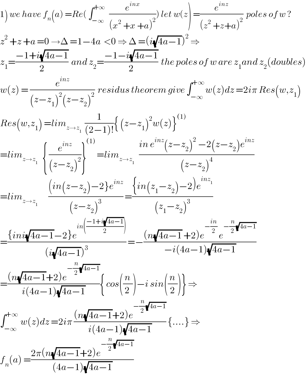 1) we have f_n (a) =Re( ∫_(−∞) ^(+∞)   (e^(inx) /((x^2  +x +a)^2 ))) let w(z) =(e^(inz) /((z^2  +z+a)^2 ))  poles of w ?  z^2  +z +a =0 →Δ =1−4a  <0 ⇒ Δ =(i(√(4a−1)))^2  ⇒  z_1 =((−1+i(√(4a−1)))/2)  and z_2 =((−1−i(√(4a−1)))/2)  the poles of w are z_1 and z_2 (doubles)  w(z) = (e^(inz) /((z−z_1 )^2 (z−z_2 )^2 ))  residus theorem give ∫_(−∞) ^(+∞) w(z)dz =2iπ Res(w,z_1 )  Res(w,z_1 ) =lim_(z→z_1 )   (1/((2−1)!)){ (z−z_1 )^2 w(z)}^((1))   =lim_(z→z_1 )    { (e^(inz) /((z−z_2 )^2 ))}^((1))  =lim_(z→z_1 )    ((in e^(inz) (z−z_2 )^2  −2(z−z_2 )e^(inz) )/((z−z_2 )^4 ))  =lim_(z→z_1 )        (((in(z−z_2 )−2}e^(inz) )/((z−z_2 )^3 )) =(({in(z_1 −z_2 )−2)e^(inz_1 ) )/((z_1 −z_2 )^3 ))  =(({ini(√(4a−1))−2}e^(in(((−1+i(√(4a−1)))/2))) )/((i(√(4a−1)))^3 )) =−(((n(√(4a−1)) +2)e^(−((in)/2))  e^(−(n/2)(√(4a−1))) )/(−i(4a−1)(√(4a−1))))  =(((n(√(4a−1))+2)e^(−(n/2)(√(4a−1))) )/(i(4a−1)(√(4a−1)))){ cos((n/(2 )))−i sin((n/2))} ⇒  ∫_(−∞) ^(+∞)  w(z)dz =2iπ (((n(√(4a−1))+2)e^(−(n/2)(√(4a−1))) )/(i(4a−1)(√(4a−1)))) {....} ⇒  f_n (a) =((2π(n(√(4a−1))+2)e^(−(n/2)(√(4a−1))) )/((4a−1)(√(4a−1))))  