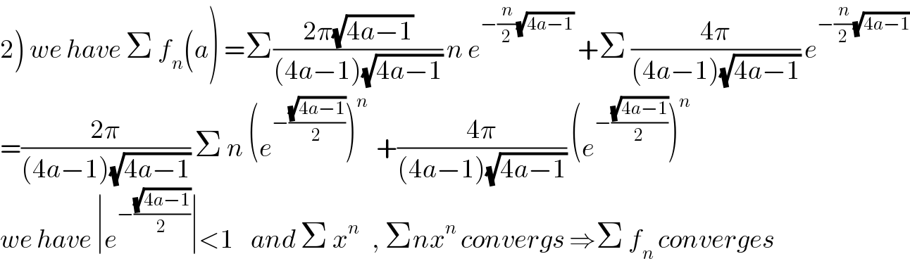 2) we have Σ f_n (a) =Σ((2π(√(4a−1)))/((4a−1)(√(4a−1)))) n e^(−(n/2)(√(4a−1)))  +Σ ((4π)/((4a−1)(√(4a−1)))) e^(−(n/2)(√(4a−1)))   =((2π)/((4a−1)(√(4a−1)))) Σ n (e^(−((√(4a−1))/2)) )^n   +((4π)/((4a−1)(√(4a−1)))) (e^(−((√(4a−1))/2)) )^n   we have ∣e^(−((√(4a−1))/2)) ∣<1    and Σ x^n    , Σnx^n  convergs ⇒Σ f_n  converges  