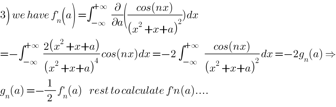 3) we have f_n ^′ (a) =∫_(−∞) ^(+∞)   (∂/∂a)(((cos(nx))/((x^2  +x+a)^2 )))dx  =−∫_(−∞) ^(+∞)   ((2(x^2  +x+a))/((x^2  +x+a)^4 )) cos(nx)dx =−2 ∫_(−∞) ^(+∞)    ((cos(nx))/((x^2  +x+a)^2 )) dx =−2g_n (a) ⇒  g_n (a) =−(1/2) f_n ^′ (a)    rest to calculate f^′ n(a)....  