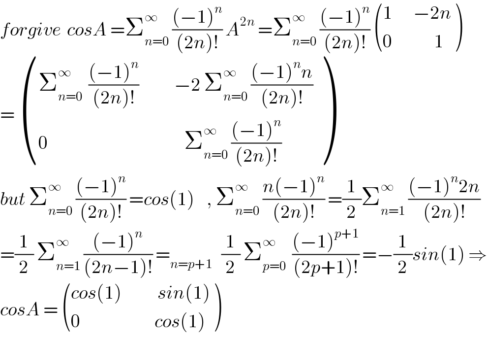 forgive  cosA =Σ_(n=0) ^∞  (((−1)^n )/((2n)!)) A^(2n)  =Σ_(n=0) ^∞  (((−1)^n )/((2n)!))  (((1       −2n)),((0              1)) )  =  (((Σ_(n=0) ^∞   (((−1)^n )/((2n)!))            −2 Σ_(n=0) ^∞  (((−1)^n n)/((2n)!)))),((0                                              Σ_(n=0) ^∞  (((−1)^n )/((2n)!)))) )  but Σ_(n=0) ^∞  (((−1)^n )/((2n)!)) =cos(1)    , Σ_(n=0) ^∞  ((n(−1)^n )/((2n)!)) =(1/2)Σ_(n=1) ^∞  (((−1)^n 2n)/((2n)!))  =(1/2) Σ_(n=1) ^∞  (((−1)^n )/((2n−1)!)) =_(n=p+1)    (1/2) Σ_(p=0) ^∞   (((−1)^(p+1) )/((2p+1)!)) =−(1/2)sin(1) ⇒  cosA =  (((cos(1)            sin(1))),((0                         cos(1))) )  