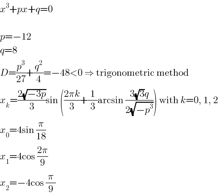 x^3 +px+q=0    p=−12  q=8  D=(p^3 /(27))+(q^2 /4)=−48<0 ⇒ trigonometric method  x_k =((2(√(−3p)))/3)sin (((2πk)/3)+(1/3)arcsin ((3(√3)q)/(2(√(−p^3 ))))) with k=0, 1, 2  x_0 =4sin (π/(18))  x_1 =4cos ((2π)/9)  x_2 =−4cos (π/9)  