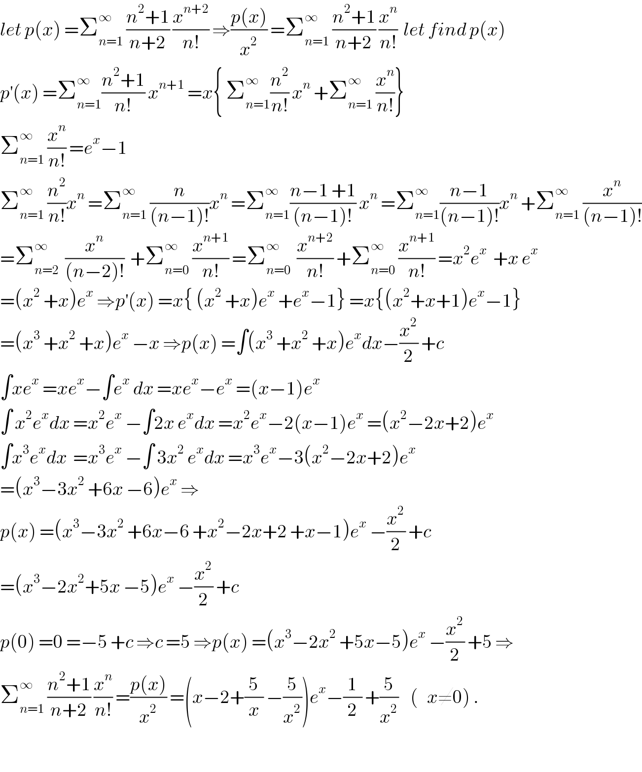 let p(x) =Σ_(n=1) ^∞  ((n^2 +1)/(n+2)) (x^(n+2) /(n!)) ⇒((p(x))/x^2 ) =Σ_(n=1) ^∞  ((n^2 +1)/(n+2)) (x^n /(n!))  let find p(x)  p^′ (x) =Σ_(n=1) ^∞ ((n^2 +1)/(n!)) x^(n+1)  =x{ Σ_(n=1) ^∞ (n^2 /(n!)) x^n  +Σ_(n=1) ^∞  (x^n /(n!))}  Σ_(n=1) ^∞  (x^n /(n!)) =e^x −1  Σ_(n=1) ^∞  (n^2 /(n!))x^n  =Σ_(n=1) ^∞  (n/((n−1)!))x^n  =Σ_(n=1) ^∞ ((n−1 +1)/((n−1)!)) x^n  =Σ_(n=1) ^∞ ((n−1)/((n−1)!))x^n  +Σ_(n=1) ^∞  (x^n /((n−1)!))  =Σ_(n=2) ^∞   (x^n /((n−2)!))  +Σ_(n=0) ^∞  (x^(n+1) /(n!)) =Σ_(n=0) ^∞   (x^(n+2) /(n!)) +Σ_(n=0) ^∞  (x^(n+1) /(n!)) =x^2 e^x   +x e^x   =(x^2  +x)e^x  ⇒p^′ (x) =x{ (x^2  +x)e^x  +e^x −1} =x{(x^2 +x+1)e^x −1}  =(x^3  +x^2  +x)e^x  −x ⇒p(x) =∫(x^3  +x^2  +x)e^x dx−(x^2 /2) +c  ∫xe^x  =xe^x −∫e^x  dx =xe^x −e^x  =(x−1)e^x   ∫ x^2 e^x dx =x^2 e^x  −∫2x e^x dx =x^2 e^x −2(x−1)e^x  =(x^2 −2x+2)e^x   ∫x^3 e^x dx  =x^3 e^x  −∫ 3x^2  e^x dx =x^3 e^x −3(x^2 −2x+2)e^x   =(x^3 −3x^2  +6x −6)e^x  ⇒  p(x) =(x^3 −3x^2  +6x−6 +x^2 −2x+2 +x−1)e^x  −(x^2 /2) +c  =(x^3 −2x^2 +5x −5)e^x  −(x^2 /2) +c  p(0) =0 =−5 +c ⇒c =5 ⇒p(x) =(x^3 −2x^2  +5x−5)e^x  −(x^2 /2) +5 ⇒  Σ_(n=1) ^∞  ((n^2 +1)/(n+2)) (x^n /(n!)) =((p(x))/x^2 ) =(x−2+(5/x) −(5/x^2 ))e^x −(1/2) +(5/x^2 )    (   x≠0) .    