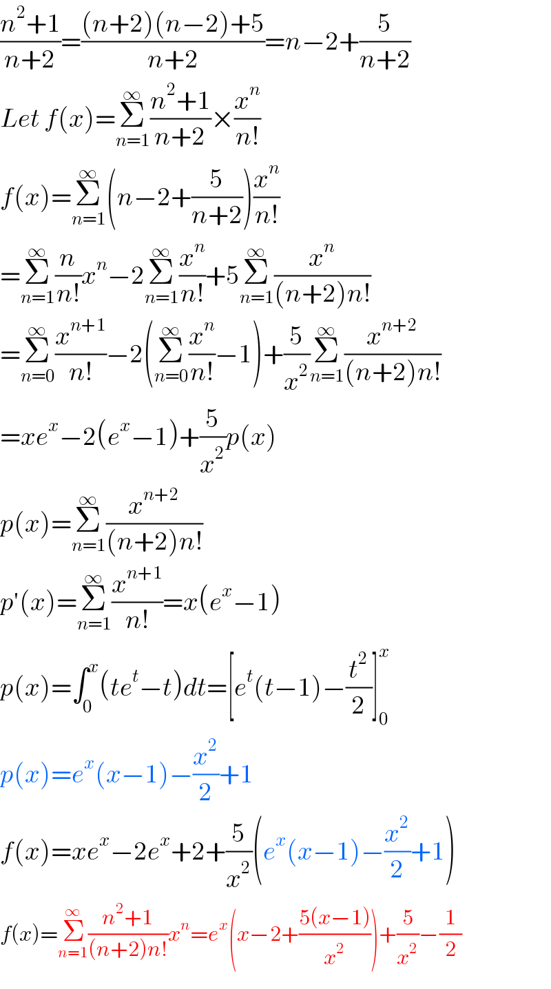 ((n^2 +1)/(n+2))=(((n+2)(n−2)+5)/(n+2))=n−2+(5/(n+2))  Let f(x)=Σ_(n=1) ^∞ ((n^2 +1)/(n+2))×(x^n /(n!))  f(x)=Σ_(n=1) ^∞ (n−2+(5/(n+2)))(x^n /(n!))  =Σ_(n=1) ^∞ (n/(n!))x^n −2Σ_(n=1) ^∞ (x^n /(n!))+5Σ_(n=1) ^∞ (x^n /((n+2)n!))  =Σ_(n=0) ^∞ (x^(n+1) /(n!))−2(Σ_(n=0) ^∞ (x^n /(n!))−1)+(5/x^2 )Σ_(n=1) ^∞ (x^(n+2) /((n+2)n!))  =xe^x −2(e^x −1)+(5/x^2 )p(x)  p(x)=Σ_(n=1) ^∞ (x^(n+2) /((n+2)n!))  p′(x)=Σ_(n=1) ^∞ (x^(n+1) /(n!))=x(e^x −1)  p(x)=∫_0 ^x (te^t −t)dt=[e^t (t−1)−(t^2 /2)]_0 ^x   p(x)=e^x (x−1)−(x^2 /2)+1  f(x)=xe^x −2e^x +2+(5/x^2 )(e^x (x−1)−(x^2 /2)+1)  f(x)=Σ_(n=1) ^∞ ((n^2 +1)/((n+2)n!))x^n =e^x (x−2+((5(x−1))/x^2 ))+(5/x^2 )−(1/2)  