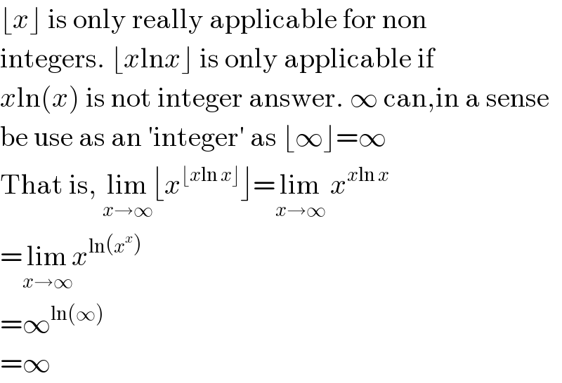 ⌊x⌋ is only really applicable for non  integers. ⌊xlnx⌋ is only applicable if  xln(x) is not integer answer. ∞ can,in a sense  be use as an ′integer′ as ⌊∞⌋=∞  That is, lim_(x→∞) ⌊x^(⌊xln x⌋) ⌋=lim_(x→∞)  x^(xln x)   =lim_(x→∞) x^(ln(x^x ))   =∞^(ln(∞))   =∞  