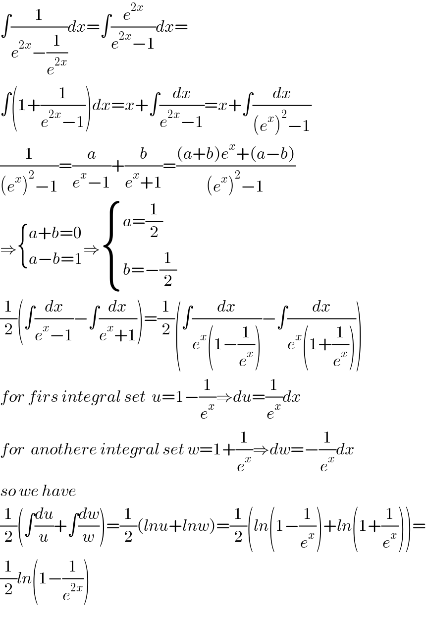∫(1/(e^(2x) −(1/e^(2x) )))dx=∫(e^(2x) /(e^(2x) −1))dx=  ∫(1+(1/(e^(2x) −1)))dx=x+∫(dx/(e^(2x) −1))=x+∫(dx/((e^x )^2 −1))  (1/((e^x )^2 −1))=(a/(e^x −1))+(b/(e^x +1))=(((a+b)e^x +(a−b))/((e^x )^2 −1))  ⇒ { ((a+b=0)),((a−b=1)) :}⇒ { ((a=(1/2))),((b=−(1/2))) :}  (1/2)(∫(dx/(e^x −1))−∫(dx/(e^x +1)))=(1/2)(∫(dx/(e^x (1−(1/e^x ))))−∫(dx/(e^x (1+(1/e^x )))))  for firs integral set  u=1−(1/e^x )⇒du=(1/e^x )dx  for  anothere integral set w=1+(1/e^x )⇒dw=−(1/e^x )dx  so we have  (1/2)(∫(du/u)+∫(dw/w))=(1/2)(lnu+lnw)=(1/2)(ln(1−(1/e^x ))+ln(1+(1/e^x )))=  (1/2)ln(1−(1/e^(2x) ))    