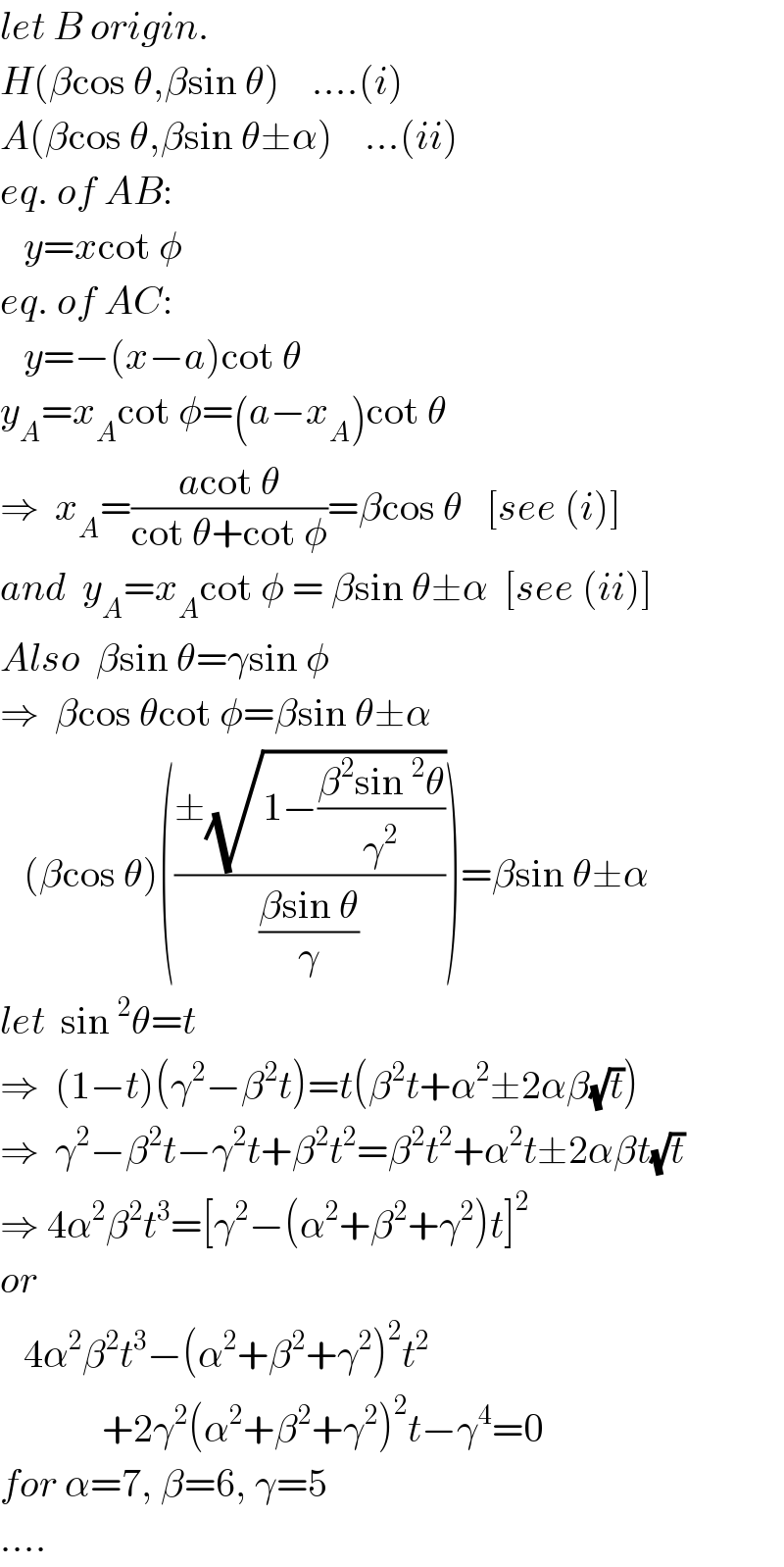 let B origin.  H(βcos θ,βsin θ)    ....(i)  A(βcos θ,βsin θ±α)    ...(ii)  eq. of AB:        y=xcot φ    eq. of AC:     y=−(x−a)cot θ  y_A =x_A cot φ=(a−x_A )cot θ  ⇒  x_A =((acot θ)/(cot θ+cot φ))=βcos θ   [see (i)]  and  y_A =x_A cot φ = βsin θ±α  [see (ii)]  Also  βsin θ=γsin φ     ⇒  βcos θcot φ=βsin θ±α     (βcos θ)(((±(√(1−((β^2 sin^2 θ)/γ^2 ))))/((βsin θ)/γ)))=βsin θ±α  let  sin^2 θ=t  ⇒  (1−t)(γ^2 −β^2 t)=t(β^2 t+α^2 ±2αβ(√t))  ⇒  γ^2 −β^2 t−γ^2 t+β^2 t^2 =β^2 t^2 +α^2 t±2αβt(√t)  ⇒ 4α^2 β^2 t^3 =[γ^2 −(α^2 +β^2 +γ^2 )t]^2   or     4α^2 β^2 t^3 −(α^2 +β^2 +γ^2 )^2 t^2                +2γ^2 (α^2 +β^2 +γ^2 )^2 t−γ^4 =0  for α=7, β=6, γ=5  ....  