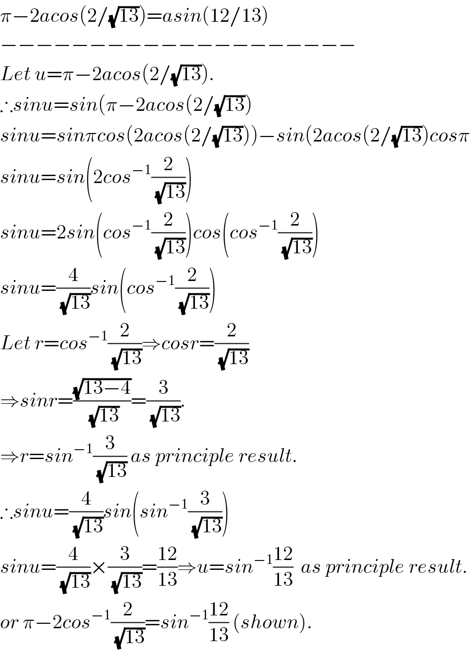 π−2acos(2/(√(13)))=asin(12/13)  −−−−−−−−−−−−−−−−−−−−  Let u=π−2acos(2/(√(13))).  ∴sinu=sin(π−2acos(2/(√(13)))  sinu=sinπcos(2acos(2/(√(13))))−sin(2acos(2/(√(13)))cosπ  sinu=sin(2cos^(−1) (2/(√(13))))  sinu=2sin(cos^(−1) (2/(√(13))))cos(cos^(−1) (2/(√(13))))  sinu=(4/(√(13)))sin(cos^(−1) (2/(√(13))))  Let r=cos^(−1) (2/(√(13)))⇒cosr=(2/(√(13)))     ⇒sinr=((√(13−4))/(√(13)))=(3/(√(13))).  ⇒r=sin^(−1) (3/(√(13))) as principle result.  ∴sinu=(4/(√(13)))sin(sin^(−1) (3/(√(13))))  sinu=(4/(√(13)))×(3/(√(13)))=((12)/(13))⇒u=sin^(−1) ((12)/(13))  as principle result.  or π−2cos^(−1) (2/(√(13)))=sin^(−1) ((12)/(13)) (shown).  