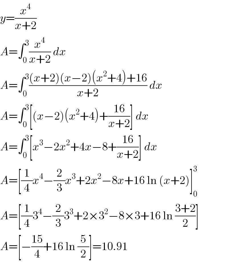 y=(x^4 /(x+2))  A=∫_0 ^3 (x^4 /(x+2)) dx  A=∫_0 ^3 (((x+2)(x−2)(x^2 +4)+16)/(x+2)) dx  A=∫_0 ^3 [(x−2)(x^2 +4)+((16)/(x+2))] dx  A=∫_0 ^3 [x^3 −2x^2 +4x−8+((16)/(x+2))] dx  A=[(1/4)x^4 −(2/3)x^3 +2x^2 −8x+16 ln (x+2)]_0 ^3   A=[(1/4)3^4 −(2/3)3^3 +2×3^2 −8×3+16 ln ((3+2)/2)]  A=[−((15)/4)+16 ln (5/2)]=10.91  