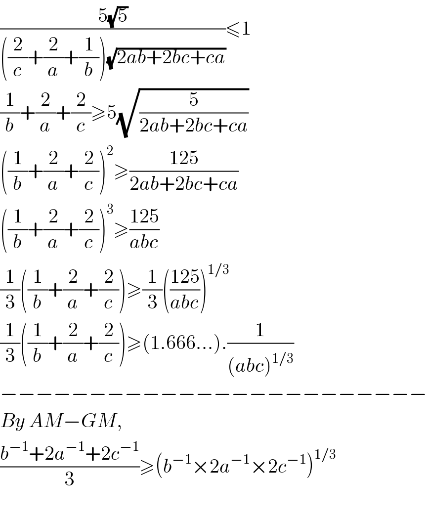 ((5(√5))/(((2/c)+(2/a)+(1/b))(√(2ab+2bc+ca))))≤1  (1/b)+(2/a)+(2/c)≥5(√(5/(2ab+2bc+ca)))  ((1/b)+(2/a)+(2/c))^2 ≥((125)/(2ab+2bc+ca))  ((1/b)+(2/a)+(2/c))^3 ≥((125)/(abc))  (1/3)((1/b)+(2/a)+(2/c))≥(1/3)(((125)/(abc)))^(1/3)   (1/3)((1/b)+(2/a)+(2/c))≥(1.666...).(1/((abc)^(1/3) ))  −−−−−−−−−−−−−−−−−−−−−−−−  By AM−GM,  ((b^(−1) +2a^(−1) +2c^(−1) )/3)≥(b^(−1) ×2a^(−1) ×2c^(−1) )^(1/3)     