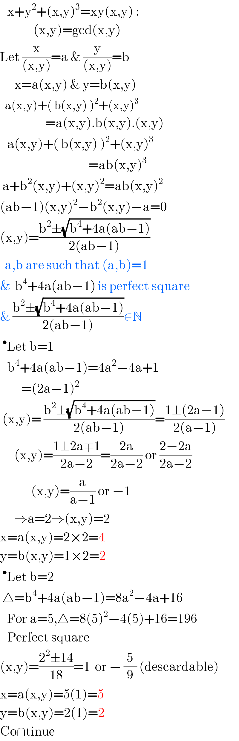    x+y^2 +(x,y)^3 =xy(x,y) :                (x,y)=gcd(x,y)  Let (x/((x,y)))=a & (y/((x,y)))=b         x=a(x,y) & y=b(x,y)    a(x,y)+( b(x,y) )^2 +(x,y)^3                      =a(x,y).b(x,y).(x,y)     a(x,y)+( b(x,y) )^2 +(x,y)^3                                        =ab(x,y)^3    a+b^2 (x,y)+(x,y)^2 =ab(x,y)^2   (ab−1)(x,y)^2 −b^2 (x,y)−a=0  (x,y)=((b^2 ±(√(b^4 +4a(ab−1))))/(2(ab−1)))    a,b are such that (a,b)=1  &  b^4 +4a(ab−1) is perfect square  & ((b^2 ±(√(b^4 +4a(ab−1))))/(2(ab−1)))∈N  ^• Let b=1      b^4 +4a(ab−1)=4a^2 −4a+1           =(2a−1)^2    (x,y)= ((b^2 ±(√(b^4 +4a(ab−1))))/(2(ab−1)))=((1±(2a−1))/(2(a−1)))        (x,y)=((1±2a∓1)/(2a−2))=((2a)/(2a−2)) or ((2−2a)/(2a−2))               (x,y)=(a/(a−1)) or −1        ⇒a=2⇒(x,y)=2  x=a(x,y)=2×2=4  y=b(x,y)=1×2=2  ^• Let b=2   △=b^4 +4a(ab−1)=8a^2 −4a+16     For a=5,△=8(5)^2 −4(5)+16=196     Perfect square  (x,y)=((2^2 ±14)/(18))=1  or − (5/9) (descardable)  x=a(x,y)=5(1)=5  y=b(x,y)=2(1)=2  Co∩tinue  