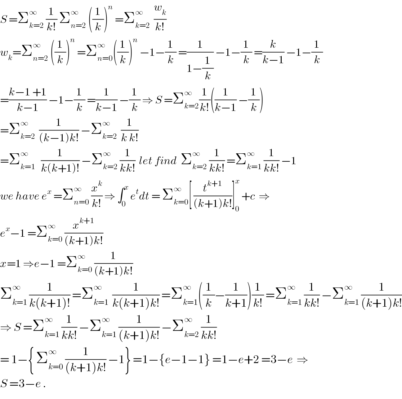 S =Σ_(k=2) ^∞  (1/(k!)) Σ_(n=2) ^∞  ((1/k))^n  =Σ_(k=2) ^∞   (w_k /(k!))  w_k =Σ_(n=2) ^∞  ((1/k))^n  =Σ_(n=0) ^∞ ((1/k))^n  −1−(1/k) =(1/(1−(1/k))) −1−(1/k) =(k/(k−1)) −1−(1/k)  =((k−1 +1)/(k−1)) −1−(1/k) =(1/(k−1)) −(1/k) ⇒ S =Σ_(k=2) ^∞ (1/(k!))((1/(k−1)) −(1/k))  =Σ_(k=2) ^∞   (1/((k−1)k!)) −Σ_(k=2) ^∞   (1/(k k!))  =Σ_(k=1) ^∞    (1/(k(k+1)!)) −Σ_(k=2) ^∞  (1/(kk!))  let find  Σ_(k=2) ^∞  (1/(kk!)) =Σ_(k=1) ^∞  (1/(kk!)) −1  we have e^x  =Σ_(n=0) ^∞  (x^k /(k!)) ⇒ ∫_0 ^x  e^t dt = Σ_(k=0) ^∞ [ (t^(k+1) /((k+1)k!))]_0 ^x  +c  ⇒  e^x −1 =Σ_(k=0) ^∞  (x^(k+1) /((k+1)k!))  x=1 ⇒e−1 =Σ_(k=0) ^∞  (1/((k+1)k!))  Σ_(k=1) ^∞  (1/(k(k+1)!)) =Σ_(k=1) ^∞   (1/(k(k+1)k!)) =Σ_(k=1) ^∞ ((1/k)−(1/(k+1)))(1/(k!)) =Σ_(k=1) ^∞  (1/(kk!)) −Σ_(k=1) ^∞  (1/((k+1)k!))  ⇒ S =Σ_(k=1) ^∞  (1/(kk!)) −Σ_(k=1) ^∞  (1/((k+1)k!)) −Σ_(k=2) ^∞  (1/(kk!))  = 1−{ Σ_(k=0) ^∞  (1/((k+1)k!)) −1} =1−{e−1−1} =1−e+2 =3−e  ⇒  S =3−e .  