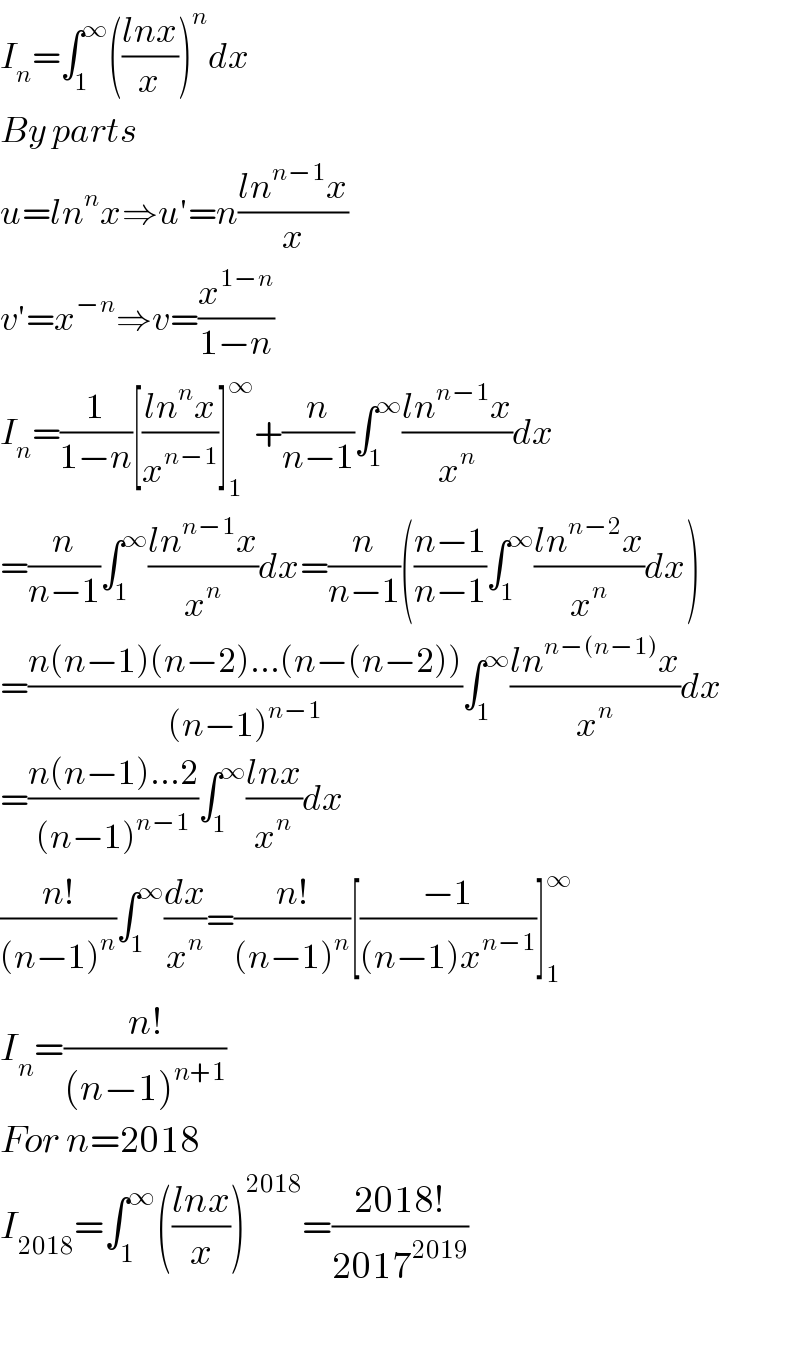I_n =∫_1 ^∞ (((lnx)/x))^n dx  By parts  u=ln^n x⇒u′=n((ln^(n−1) x)/x)  v′=x^(−n) ⇒v=(x^(1−n) /(1−n))  I_n =(1/(1−n))[((ln^n x)/x^(n−1) )]_1 ^∞ +(n/(n−1))∫_1 ^∞ ((ln^(n−1) x)/x^n )dx  =(n/(n−1))∫_1 ^∞ ((ln^(n−1) x)/x^n )dx=(n/(n−1))(((n−1)/(n−1))∫_1 ^∞ ((ln^(n−2) x)/x^n )dx)  =((n(n−1)(n−2)...(n−(n−2)))/((n−1)^(n−1) ))∫_1 ^∞ ((ln^(n−(n−1)) x)/x^n )dx  =((n(n−1)...2)/((n−1)^(n−1) ))∫_1 ^∞ ((lnx)/x^n )dx  ((n!)/((n−1)^n ))∫_1 ^∞ (dx/x^n )=((n!)/((n−1)^n ))[((−1)/((n−1)x^(n−1) ))]_1 ^∞   I_n =((n!)/((n−1)^(n+1) ))  For n=2018  I_(2018) =∫_1 ^∞ (((lnx)/x))^(2018) =((2018!)/(2017^(2019) ))    